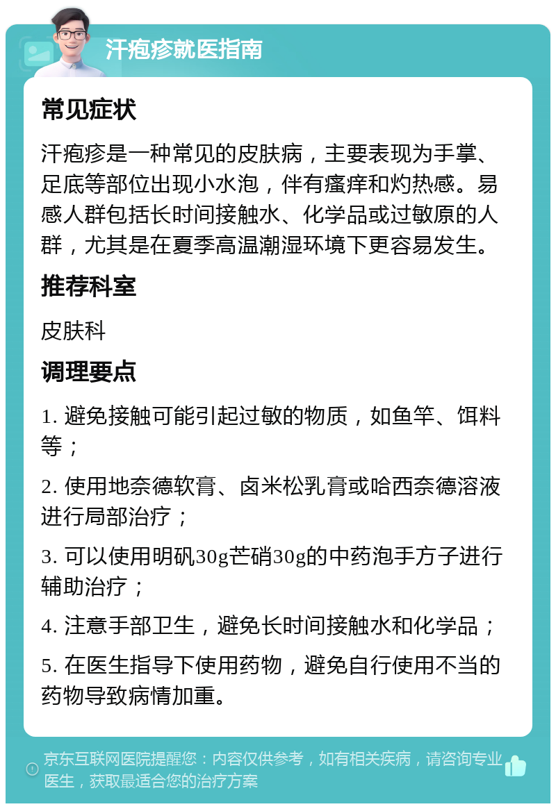 汗疱疹就医指南 常见症状 汗疱疹是一种常见的皮肤病，主要表现为手掌、足底等部位出现小水泡，伴有瘙痒和灼热感。易感人群包括长时间接触水、化学品或过敏原的人群，尤其是在夏季高温潮湿环境下更容易发生。 推荐科室 皮肤科 调理要点 1. 避免接触可能引起过敏的物质，如鱼竿、饵料等； 2. 使用地奈德软膏、卤米松乳膏或哈西奈德溶液进行局部治疗； 3. 可以使用明矾30g芒硝30g的中药泡手方子进行辅助治疗； 4. 注意手部卫生，避免长时间接触水和化学品； 5. 在医生指导下使用药物，避免自行使用不当的药物导致病情加重。