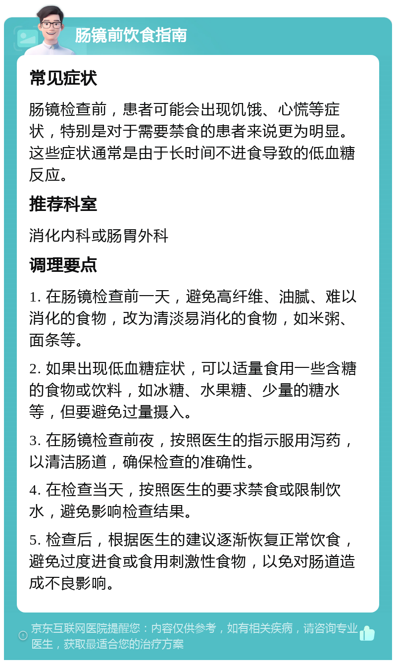 肠镜前饮食指南 常见症状 肠镜检查前，患者可能会出现饥饿、心慌等症状，特别是对于需要禁食的患者来说更为明显。这些症状通常是由于长时间不进食导致的低血糖反应。 推荐科室 消化内科或肠胃外科 调理要点 1. 在肠镜检查前一天，避免高纤维、油腻、难以消化的食物，改为清淡易消化的食物，如米粥、面条等。 2. 如果出现低血糖症状，可以适量食用一些含糖的食物或饮料，如冰糖、水果糖、少量的糖水等，但要避免过量摄入。 3. 在肠镜检查前夜，按照医生的指示服用泻药，以清洁肠道，确保检查的准确性。 4. 在检查当天，按照医生的要求禁食或限制饮水，避免影响检查结果。 5. 检查后，根据医生的建议逐渐恢复正常饮食，避免过度进食或食用刺激性食物，以免对肠道造成不良影响。