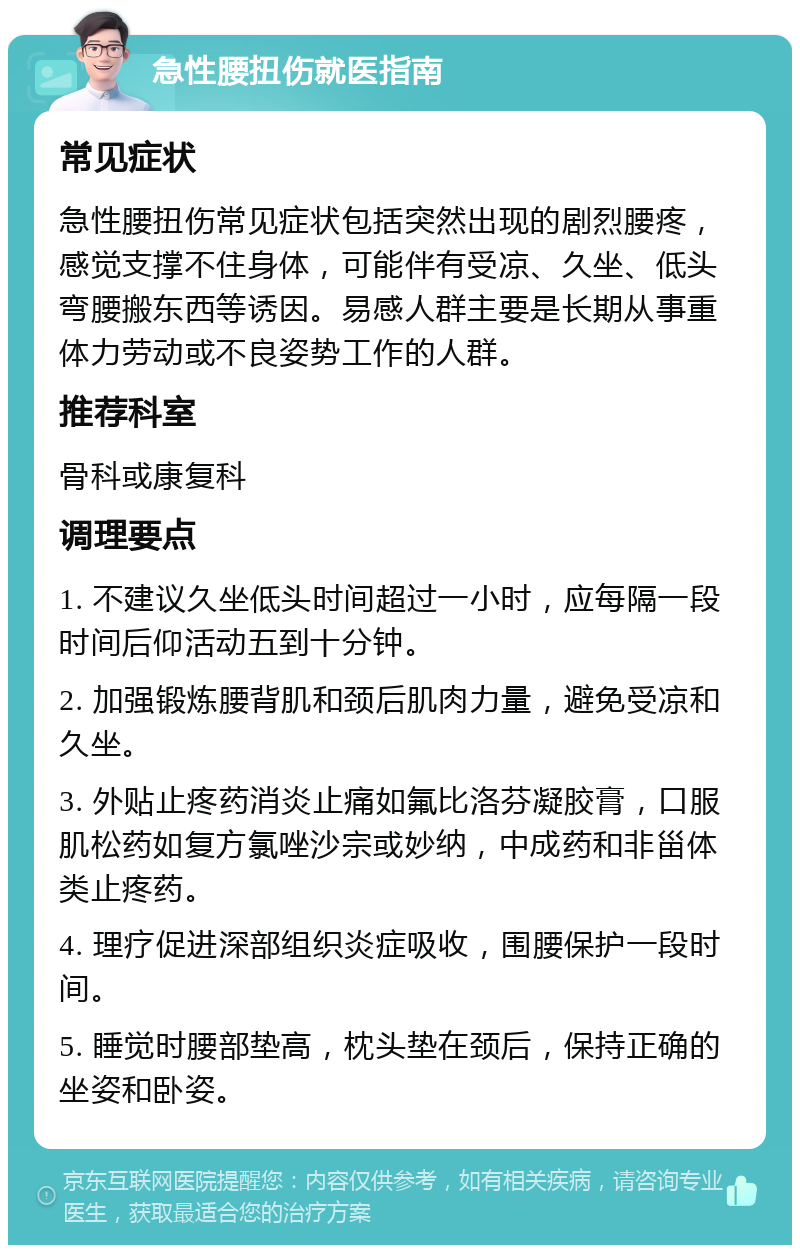 急性腰扭伤就医指南 常见症状 急性腰扭伤常见症状包括突然出现的剧烈腰疼，感觉支撑不住身体，可能伴有受凉、久坐、低头弯腰搬东西等诱因。易感人群主要是长期从事重体力劳动或不良姿势工作的人群。 推荐科室 骨科或康复科 调理要点 1. 不建议久坐低头时间超过一小时，应每隔一段时间后仰活动五到十分钟。 2. 加强锻炼腰背肌和颈后肌肉力量，避免受凉和久坐。 3. 外贴止疼药消炎止痛如氟比洛芬凝胶膏，口服肌松药如复方氯唑沙宗或妙纳，中成药和非甾体类止疼药。 4. 理疗促进深部组织炎症吸收，围腰保护一段时间。 5. 睡觉时腰部垫高，枕头垫在颈后，保持正确的坐姿和卧姿。