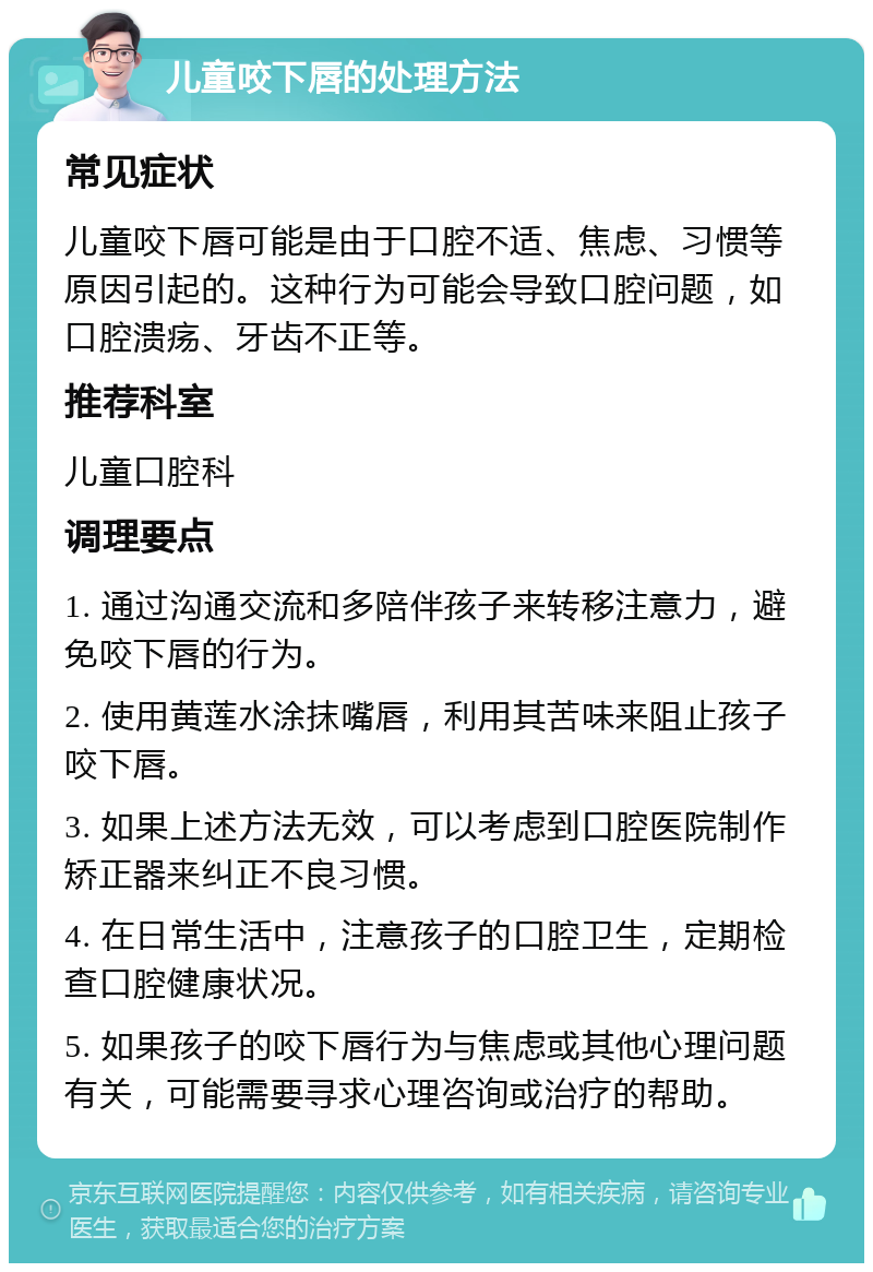 儿童咬下唇的处理方法 常见症状 儿童咬下唇可能是由于口腔不适、焦虑、习惯等原因引起的。这种行为可能会导致口腔问题，如口腔溃疡、牙齿不正等。 推荐科室 儿童口腔科 调理要点 1. 通过沟通交流和多陪伴孩子来转移注意力，避免咬下唇的行为。 2. 使用黄莲水涂抹嘴唇，利用其苦味来阻止孩子咬下唇。 3. 如果上述方法无效，可以考虑到口腔医院制作矫正器来纠正不良习惯。 4. 在日常生活中，注意孩子的口腔卫生，定期检查口腔健康状况。 5. 如果孩子的咬下唇行为与焦虑或其他心理问题有关，可能需要寻求心理咨询或治疗的帮助。