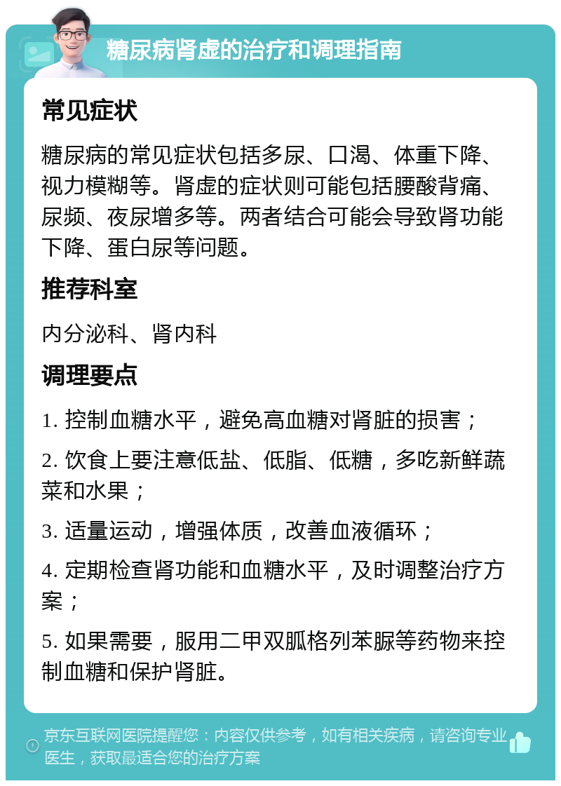 糖尿病肾虚的治疗和调理指南 常见症状 糖尿病的常见症状包括多尿、口渴、体重下降、视力模糊等。肾虚的症状则可能包括腰酸背痛、尿频、夜尿增多等。两者结合可能会导致肾功能下降、蛋白尿等问题。 推荐科室 内分泌科、肾内科 调理要点 1. 控制血糖水平，避免高血糖对肾脏的损害； 2. 饮食上要注意低盐、低脂、低糖，多吃新鲜蔬菜和水果； 3. 适量运动，增强体质，改善血液循环； 4. 定期检查肾功能和血糖水平，及时调整治疗方案； 5. 如果需要，服用二甲双胍格列苯脲等药物来控制血糖和保护肾脏。