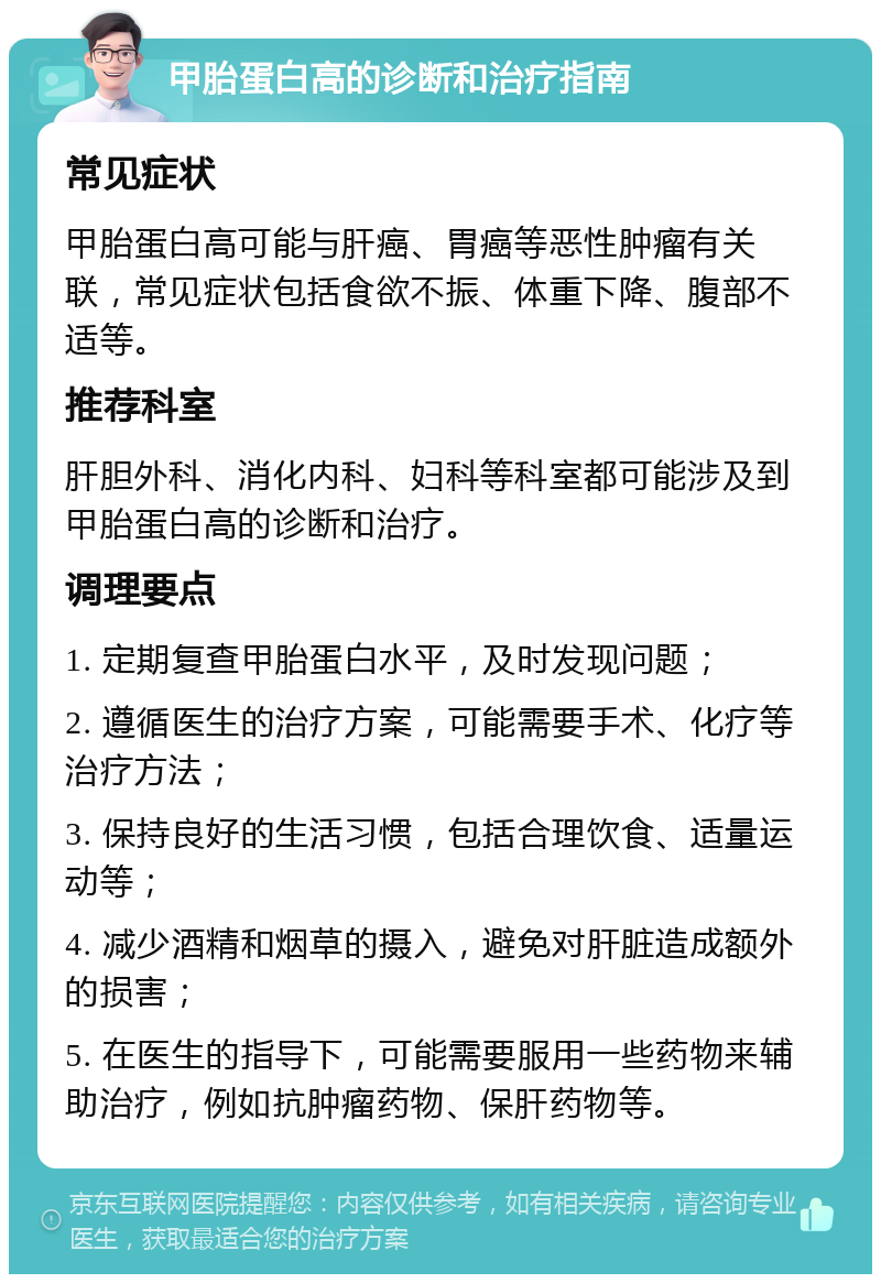 甲胎蛋白高的诊断和治疗指南 常见症状 甲胎蛋白高可能与肝癌、胃癌等恶性肿瘤有关联，常见症状包括食欲不振、体重下降、腹部不适等。 推荐科室 肝胆外科、消化内科、妇科等科室都可能涉及到甲胎蛋白高的诊断和治疗。 调理要点 1. 定期复查甲胎蛋白水平，及时发现问题； 2. 遵循医生的治疗方案，可能需要手术、化疗等治疗方法； 3. 保持良好的生活习惯，包括合理饮食、适量运动等； 4. 减少酒精和烟草的摄入，避免对肝脏造成额外的损害； 5. 在医生的指导下，可能需要服用一些药物来辅助治疗，例如抗肿瘤药物、保肝药物等。