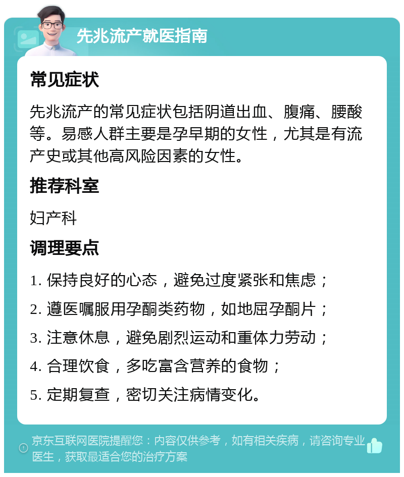 先兆流产就医指南 常见症状 先兆流产的常见症状包括阴道出血、腹痛、腰酸等。易感人群主要是孕早期的女性，尤其是有流产史或其他高风险因素的女性。 推荐科室 妇产科 调理要点 1. 保持良好的心态，避免过度紧张和焦虑； 2. 遵医嘱服用孕酮类药物，如地屈孕酮片； 3. 注意休息，避免剧烈运动和重体力劳动； 4. 合理饮食，多吃富含营养的食物； 5. 定期复查，密切关注病情变化。