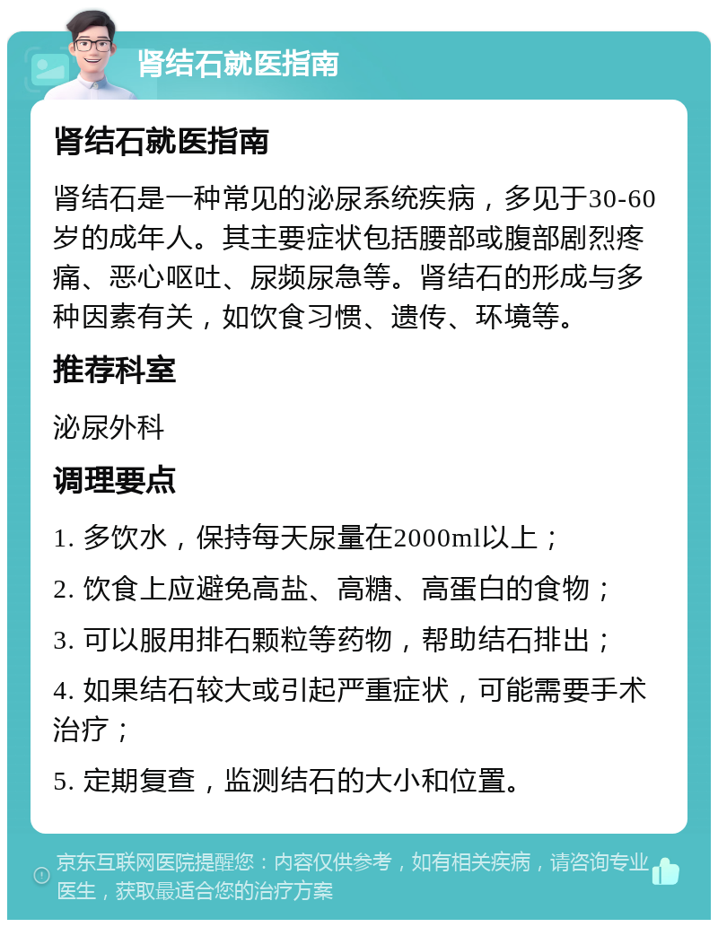 肾结石就医指南 肾结石就医指南 肾结石是一种常见的泌尿系统疾病，多见于30-60岁的成年人。其主要症状包括腰部或腹部剧烈疼痛、恶心呕吐、尿频尿急等。肾结石的形成与多种因素有关，如饮食习惯、遗传、环境等。 推荐科室 泌尿外科 调理要点 1. 多饮水，保持每天尿量在2000ml以上； 2. 饮食上应避免高盐、高糖、高蛋白的食物； 3. 可以服用排石颗粒等药物，帮助结石排出； 4. 如果结石较大或引起严重症状，可能需要手术治疗； 5. 定期复查，监测结石的大小和位置。