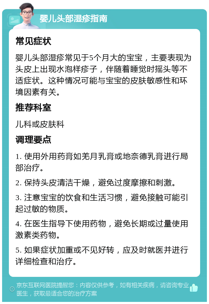 婴儿头部湿疹指南 常见症状 婴儿头部湿疹常见于5个月大的宝宝，主要表现为头皮上出现水泡样疹子，伴随着睡觉时摇头等不适症状。这种情况可能与宝宝的皮肤敏感性和环境因素有关。 推荐科室 儿科或皮肤科 调理要点 1. 使用外用药膏如羌月乳膏或地奈德乳膏进行局部治疗。 2. 保持头皮清洁干燥，避免过度摩擦和刺激。 3. 注意宝宝的饮食和生活习惯，避免接触可能引起过敏的物质。 4. 在医生指导下使用药物，避免长期或过量使用激素类药物。 5. 如果症状加重或不见好转，应及时就医并进行详细检查和治疗。