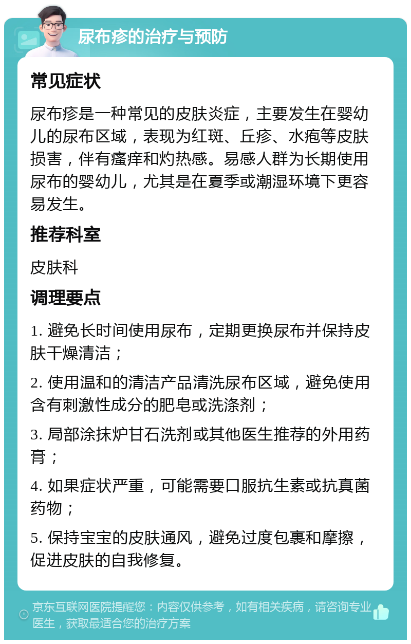 尿布疹的治疗与预防 常见症状 尿布疹是一种常见的皮肤炎症，主要发生在婴幼儿的尿布区域，表现为红斑、丘疹、水疱等皮肤损害，伴有瘙痒和灼热感。易感人群为长期使用尿布的婴幼儿，尤其是在夏季或潮湿环境下更容易发生。 推荐科室 皮肤科 调理要点 1. 避免长时间使用尿布，定期更换尿布并保持皮肤干燥清洁； 2. 使用温和的清洁产品清洗尿布区域，避免使用含有刺激性成分的肥皂或洗涤剂； 3. 局部涂抹炉甘石洗剂或其他医生推荐的外用药膏； 4. 如果症状严重，可能需要口服抗生素或抗真菌药物； 5. 保持宝宝的皮肤通风，避免过度包裹和摩擦，促进皮肤的自我修复。