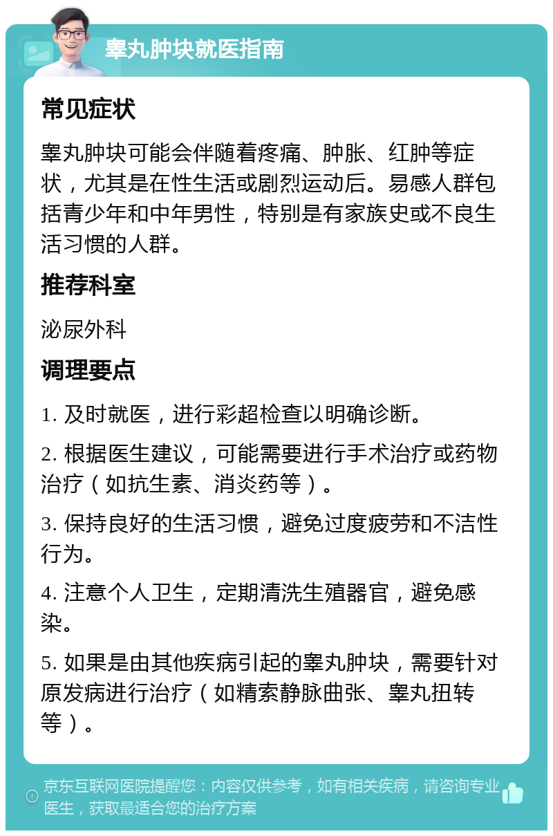 睾丸肿块就医指南 常见症状 睾丸肿块可能会伴随着疼痛、肿胀、红肿等症状，尤其是在性生活或剧烈运动后。易感人群包括青少年和中年男性，特别是有家族史或不良生活习惯的人群。 推荐科室 泌尿外科 调理要点 1. 及时就医，进行彩超检查以明确诊断。 2. 根据医生建议，可能需要进行手术治疗或药物治疗（如抗生素、消炎药等）。 3. 保持良好的生活习惯，避免过度疲劳和不洁性行为。 4. 注意个人卫生，定期清洗生殖器官，避免感染。 5. 如果是由其他疾病引起的睾丸肿块，需要针对原发病进行治疗（如精索静脉曲张、睾丸扭转等）。