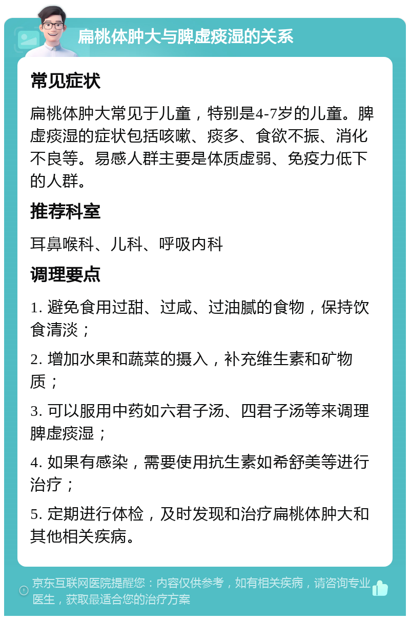 扁桃体肿大与脾虚痰湿的关系 常见症状 扁桃体肿大常见于儿童，特别是4-7岁的儿童。脾虚痰湿的症状包括咳嗽、痰多、食欲不振、消化不良等。易感人群主要是体质虚弱、免疫力低下的人群。 推荐科室 耳鼻喉科、儿科、呼吸内科 调理要点 1. 避免食用过甜、过咸、过油腻的食物，保持饮食清淡； 2. 增加水果和蔬菜的摄入，补充维生素和矿物质； 3. 可以服用中药如六君子汤、四君子汤等来调理脾虚痰湿； 4. 如果有感染，需要使用抗生素如希舒美等进行治疗； 5. 定期进行体检，及时发现和治疗扁桃体肿大和其他相关疾病。