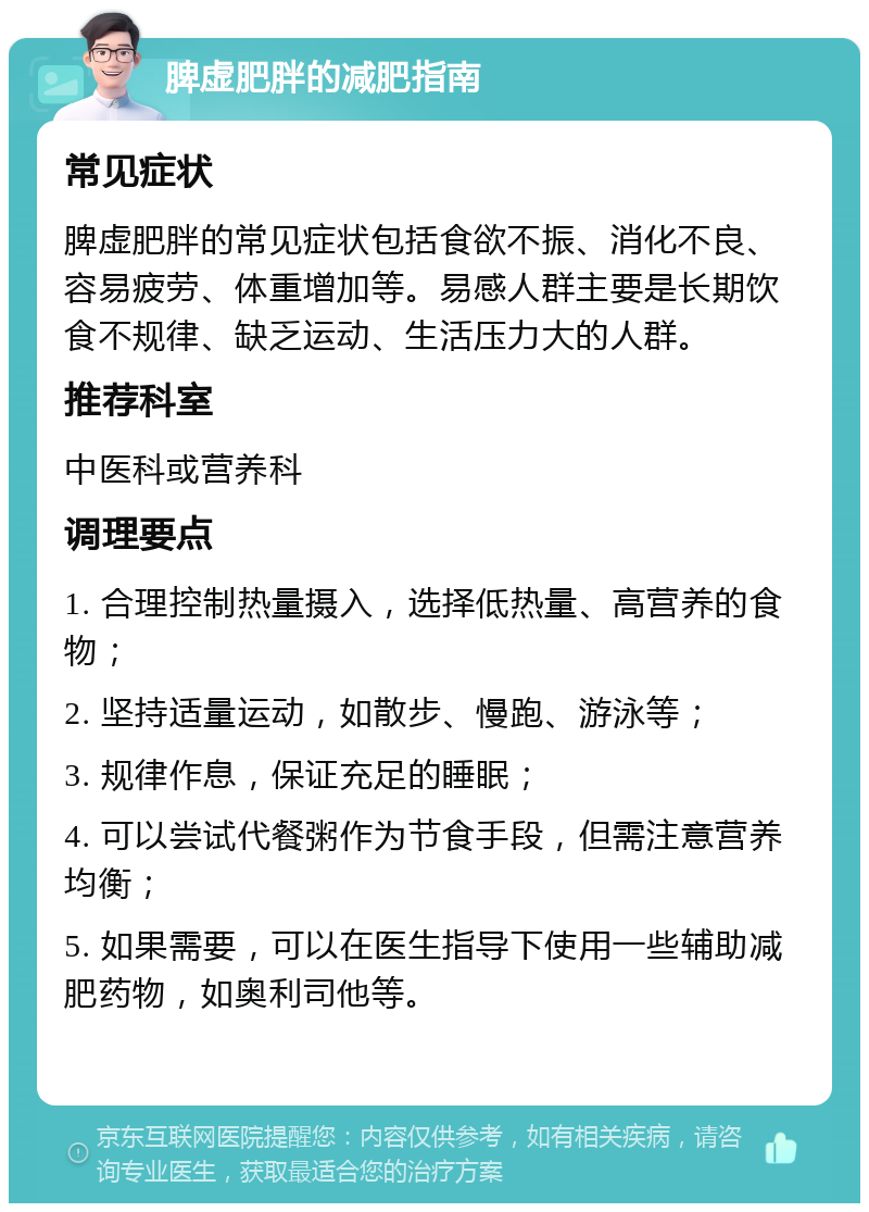 脾虚肥胖的减肥指南 常见症状 脾虚肥胖的常见症状包括食欲不振、消化不良、容易疲劳、体重增加等。易感人群主要是长期饮食不规律、缺乏运动、生活压力大的人群。 推荐科室 中医科或营养科 调理要点 1. 合理控制热量摄入，选择低热量、高营养的食物； 2. 坚持适量运动，如散步、慢跑、游泳等； 3. 规律作息，保证充足的睡眠； 4. 可以尝试代餐粥作为节食手段，但需注意营养均衡； 5. 如果需要，可以在医生指导下使用一些辅助减肥药物，如奥利司他等。