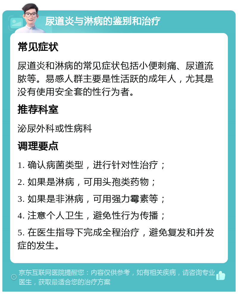 尿道炎与淋病的鉴别和治疗 常见症状 尿道炎和淋病的常见症状包括小便刺痛、尿道流脓等。易感人群主要是性活跃的成年人，尤其是没有使用安全套的性行为者。 推荐科室 泌尿外科或性病科 调理要点 1. 确认病菌类型，进行针对性治疗； 2. 如果是淋病，可用头孢类药物； 3. 如果是非淋病，可用强力霉素等； 4. 注意个人卫生，避免性行为传播； 5. 在医生指导下完成全程治疗，避免复发和并发症的发生。