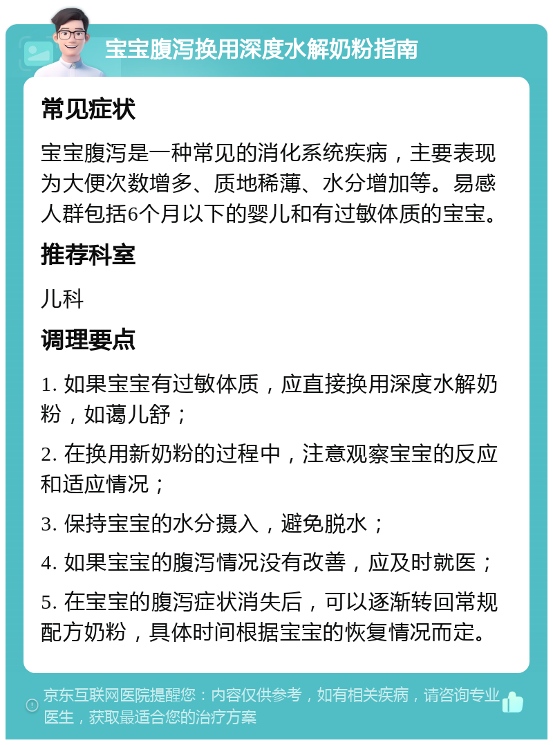 宝宝腹泻换用深度水解奶粉指南 常见症状 宝宝腹泻是一种常见的消化系统疾病，主要表现为大便次数增多、质地稀薄、水分增加等。易感人群包括6个月以下的婴儿和有过敏体质的宝宝。 推荐科室 儿科 调理要点 1. 如果宝宝有过敏体质，应直接换用深度水解奶粉，如蔼儿舒； 2. 在换用新奶粉的过程中，注意观察宝宝的反应和适应情况； 3. 保持宝宝的水分摄入，避免脱水； 4. 如果宝宝的腹泻情况没有改善，应及时就医； 5. 在宝宝的腹泻症状消失后，可以逐渐转回常规配方奶粉，具体时间根据宝宝的恢复情况而定。