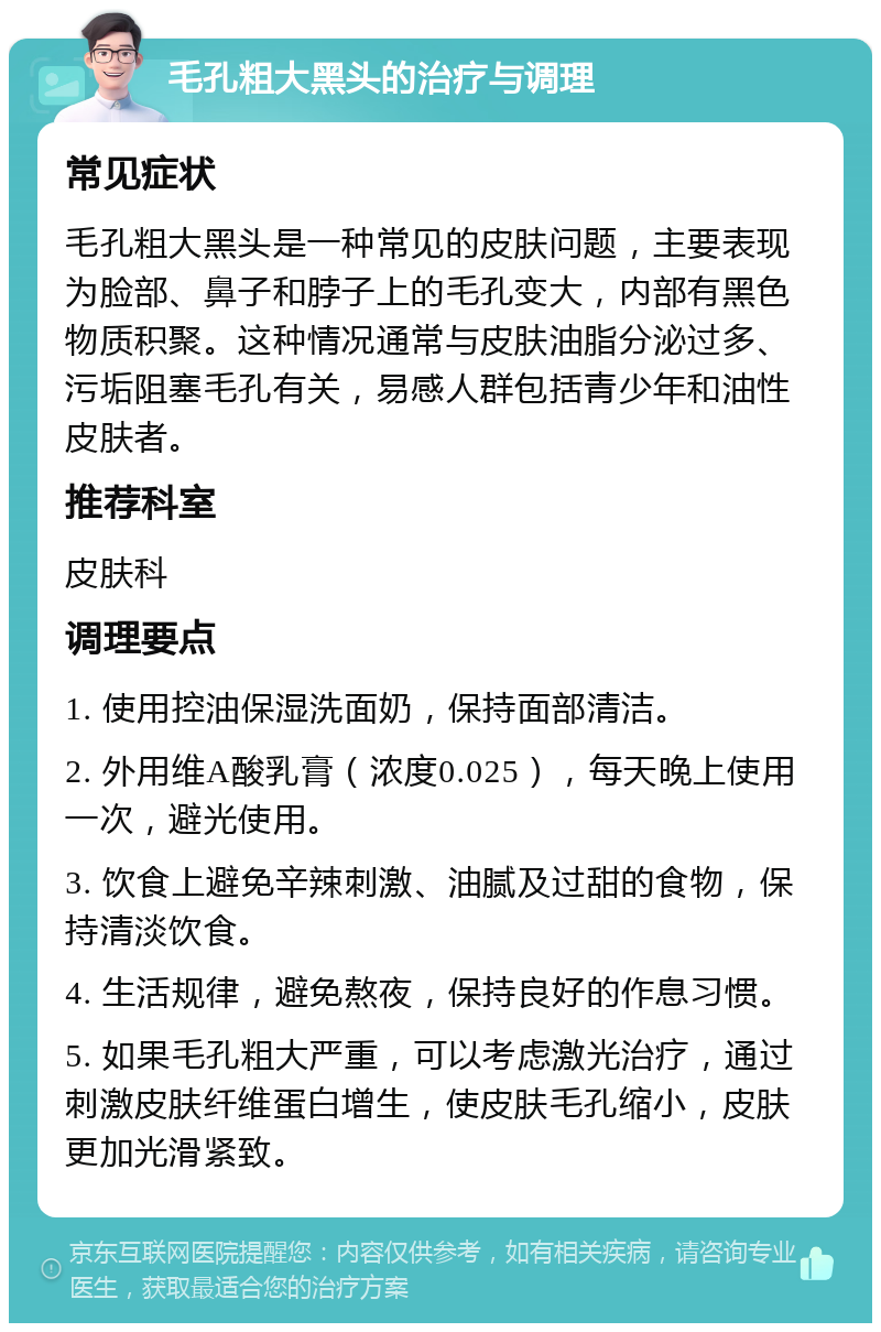 毛孔粗大黑头的治疗与调理 常见症状 毛孔粗大黑头是一种常见的皮肤问题，主要表现为脸部、鼻子和脖子上的毛孔变大，内部有黑色物质积聚。这种情况通常与皮肤油脂分泌过多、污垢阻塞毛孔有关，易感人群包括青少年和油性皮肤者。 推荐科室 皮肤科 调理要点 1. 使用控油保湿洗面奶，保持面部清洁。 2. 外用维A酸乳膏（浓度0.025），每天晚上使用一次，避光使用。 3. 饮食上避免辛辣刺激、油腻及过甜的食物，保持清淡饮食。 4. 生活规律，避免熬夜，保持良好的作息习惯。 5. 如果毛孔粗大严重，可以考虑激光治疗，通过刺激皮肤纤维蛋白增生，使皮肤毛孔缩小，皮肤更加光滑紧致。