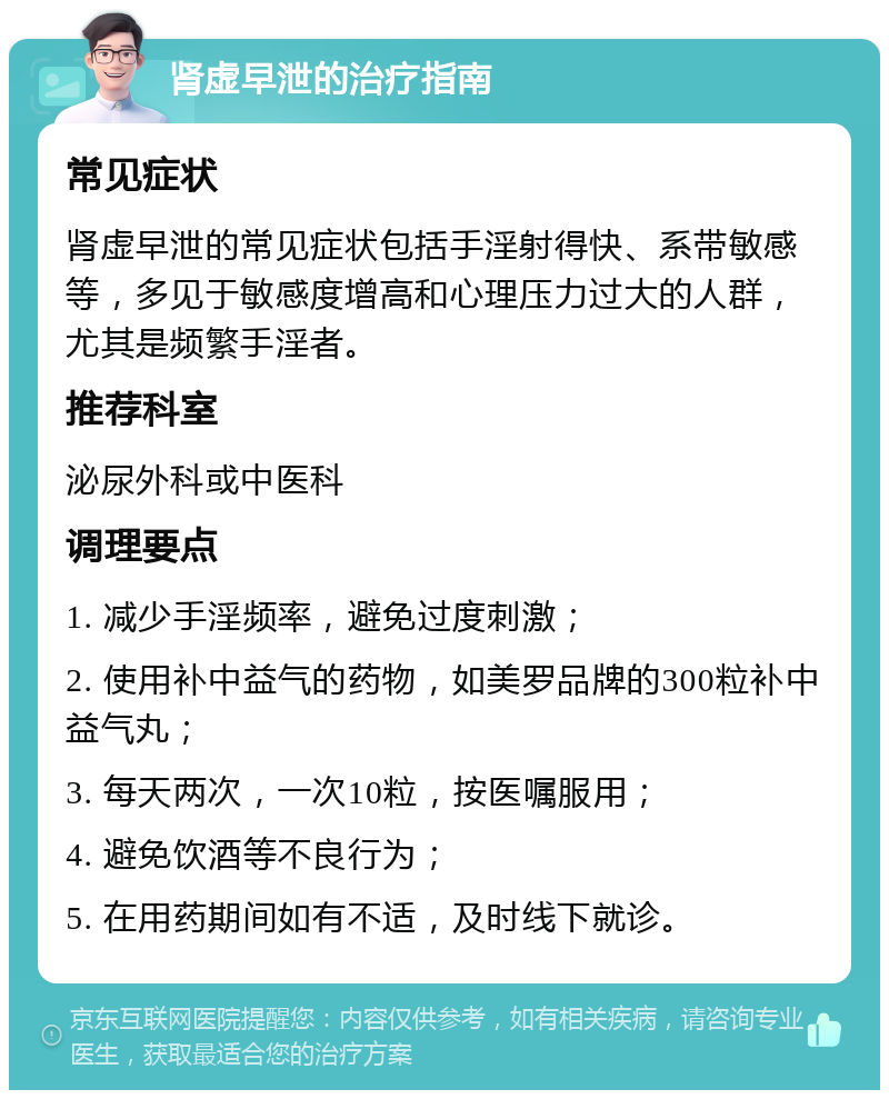 肾虚早泄的治疗指南 常见症状 肾虚早泄的常见症状包括手淫射得快、系带敏感等，多见于敏感度增高和心理压力过大的人群，尤其是频繁手淫者。 推荐科室 泌尿外科或中医科 调理要点 1. 减少手淫频率，避免过度刺激； 2. 使用补中益气的药物，如美罗品牌的300粒补中益气丸； 3. 每天两次，一次10粒，按医嘱服用； 4. 避免饮酒等不良行为； 5. 在用药期间如有不适，及时线下就诊。