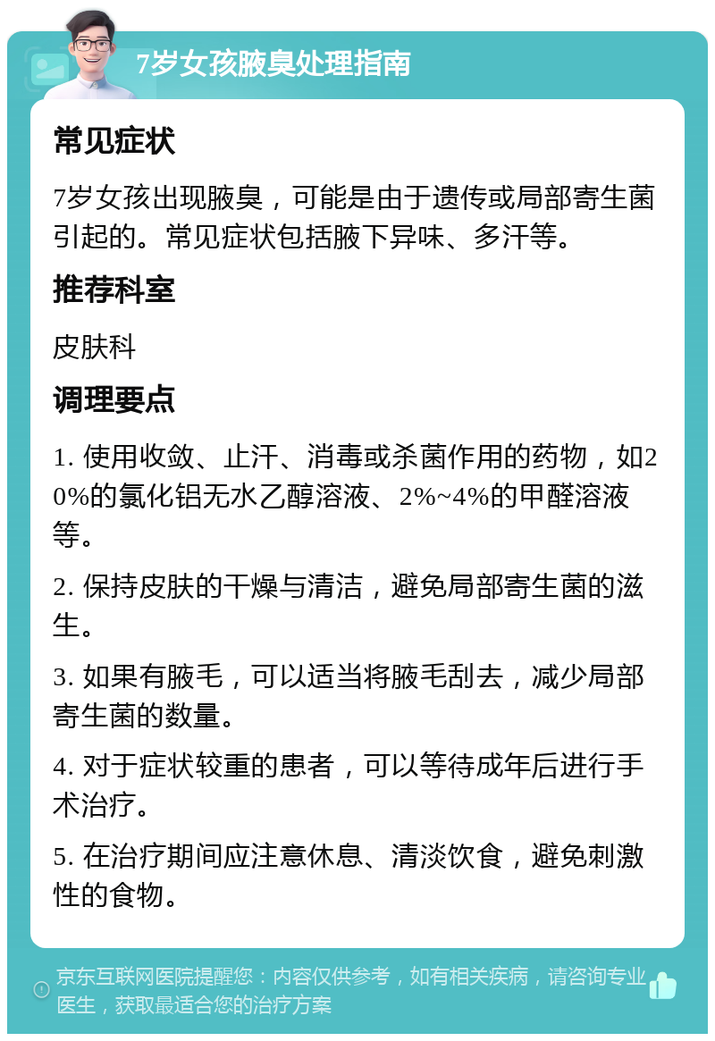 7岁女孩腋臭处理指南 常见症状 7岁女孩出现腋臭，可能是由于遗传或局部寄生菌引起的。常见症状包括腋下异味、多汗等。 推荐科室 皮肤科 调理要点 1. 使用收敛、止汗、消毒或杀菌作用的药物，如20%的氯化铝无水乙醇溶液、2%~4%的甲醛溶液等。 2. 保持皮肤的干燥与清洁，避免局部寄生菌的滋生。 3. 如果有腋毛，可以适当将腋毛刮去，减少局部寄生菌的数量。 4. 对于症状较重的患者，可以等待成年后进行手术治疗。 5. 在治疗期间应注意休息、清淡饮食，避免刺激性的食物。