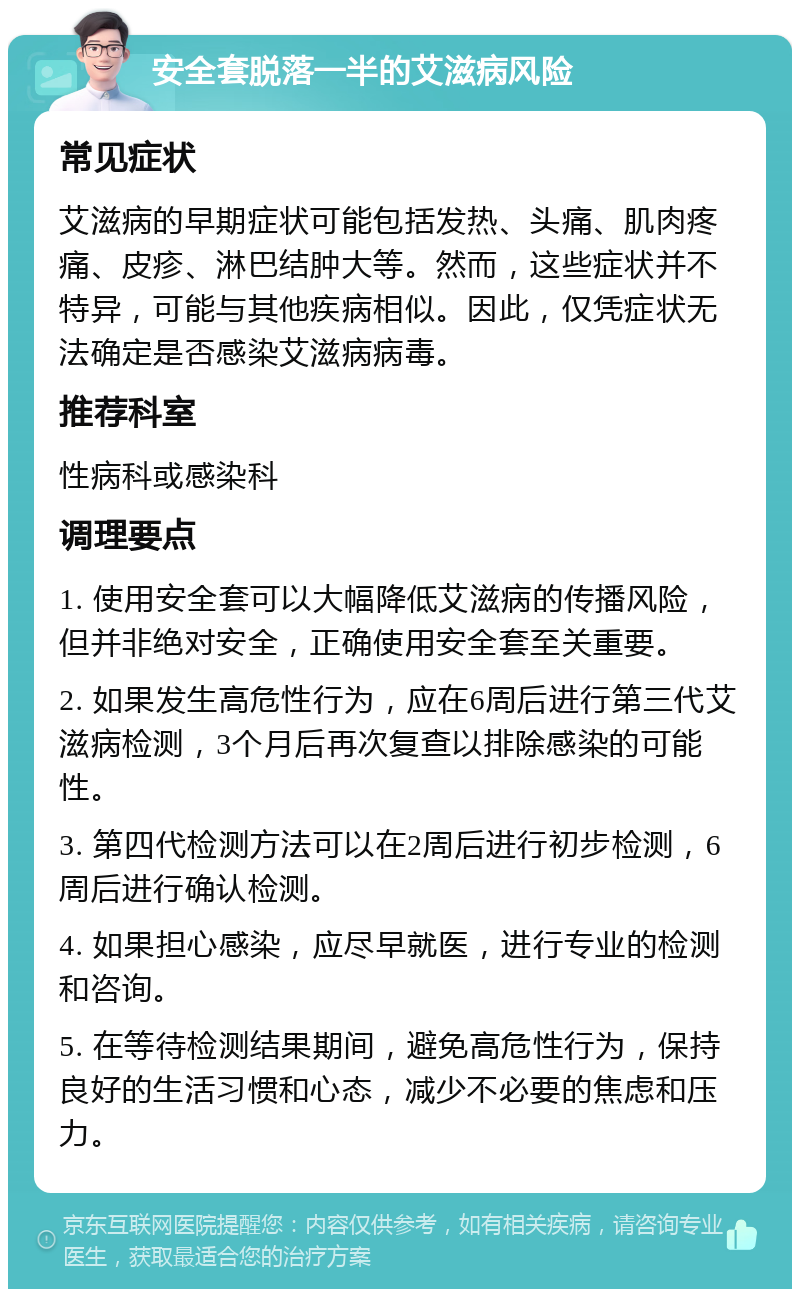 安全套脱落一半的艾滋病风险 常见症状 艾滋病的早期症状可能包括发热、头痛、肌肉疼痛、皮疹、淋巴结肿大等。然而，这些症状并不特异，可能与其他疾病相似。因此，仅凭症状无法确定是否感染艾滋病病毒。 推荐科室 性病科或感染科 调理要点 1. 使用安全套可以大幅降低艾滋病的传播风险，但并非绝对安全，正确使用安全套至关重要。 2. 如果发生高危性行为，应在6周后进行第三代艾滋病检测，3个月后再次复查以排除感染的可能性。 3. 第四代检测方法可以在2周后进行初步检测，6周后进行确认检测。 4. 如果担心感染，应尽早就医，进行专业的检测和咨询。 5. 在等待检测结果期间，避免高危性行为，保持良好的生活习惯和心态，减少不必要的焦虑和压力。