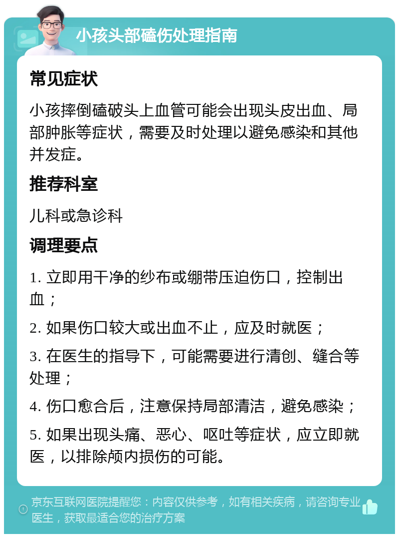 小孩头部磕伤处理指南 常见症状 小孩摔倒磕破头上血管可能会出现头皮出血、局部肿胀等症状，需要及时处理以避免感染和其他并发症。 推荐科室 儿科或急诊科 调理要点 1. 立即用干净的纱布或绷带压迫伤口，控制出血； 2. 如果伤口较大或出血不止，应及时就医； 3. 在医生的指导下，可能需要进行清创、缝合等处理； 4. 伤口愈合后，注意保持局部清洁，避免感染； 5. 如果出现头痛、恶心、呕吐等症状，应立即就医，以排除颅内损伤的可能。