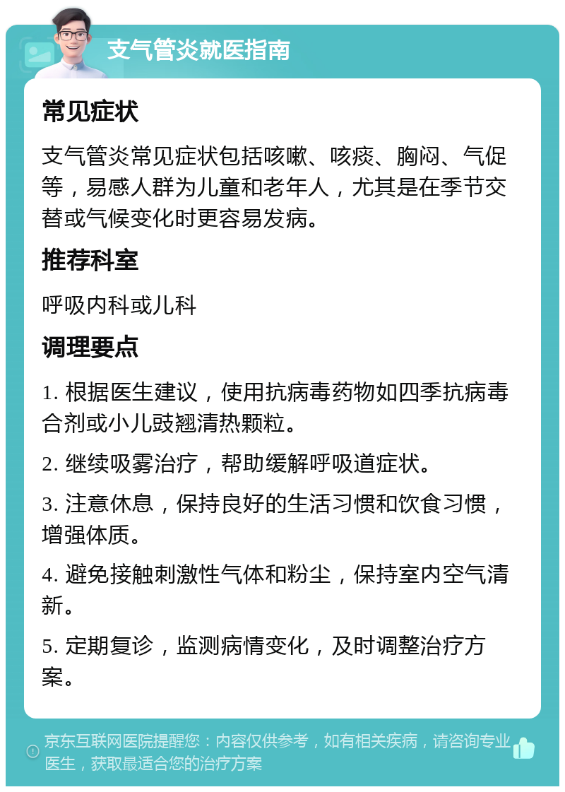 支气管炎就医指南 常见症状 支气管炎常见症状包括咳嗽、咳痰、胸闷、气促等，易感人群为儿童和老年人，尤其是在季节交替或气候变化时更容易发病。 推荐科室 呼吸内科或儿科 调理要点 1. 根据医生建议，使用抗病毒药物如四季抗病毒合剂或小儿豉翘清热颗粒。 2. 继续吸雾治疗，帮助缓解呼吸道症状。 3. 注意休息，保持良好的生活习惯和饮食习惯，增强体质。 4. 避免接触刺激性气体和粉尘，保持室内空气清新。 5. 定期复诊，监测病情变化，及时调整治疗方案。