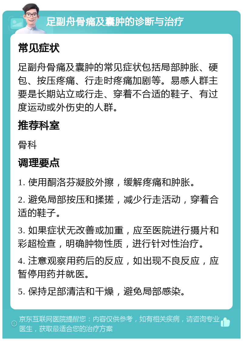 足副舟骨痛及囊肿的诊断与治疗 常见症状 足副舟骨痛及囊肿的常见症状包括局部肿胀、硬包、按压疼痛、行走时疼痛加剧等。易感人群主要是长期站立或行走、穿着不合适的鞋子、有过度运动或外伤史的人群。 推荐科室 骨科 调理要点 1. 使用酮洛芬凝胶外擦，缓解疼痛和肿胀。 2. 避免局部按压和揉搓，减少行走活动，穿着合适的鞋子。 3. 如果症状无改善或加重，应至医院进行摄片和彩超检查，明确肿物性质，进行针对性治疗。 4. 注意观察用药后的反应，如出现不良反应，应暂停用药并就医。 5. 保持足部清洁和干燥，避免局部感染。