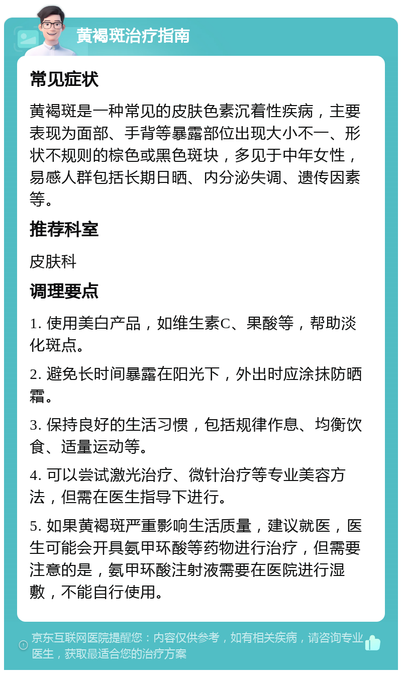 黄褐斑治疗指南 常见症状 黄褐斑是一种常见的皮肤色素沉着性疾病，主要表现为面部、手背等暴露部位出现大小不一、形状不规则的棕色或黑色斑块，多见于中年女性，易感人群包括长期日晒、内分泌失调、遗传因素等。 推荐科室 皮肤科 调理要点 1. 使用美白产品，如维生素C、果酸等，帮助淡化斑点。 2. 避免长时间暴露在阳光下，外出时应涂抹防晒霜。 3. 保持良好的生活习惯，包括规律作息、均衡饮食、适量运动等。 4. 可以尝试激光治疗、微针治疗等专业美容方法，但需在医生指导下进行。 5. 如果黄褐斑严重影响生活质量，建议就医，医生可能会开具氨甲环酸等药物进行治疗，但需要注意的是，氨甲环酸注射液需要在医院进行湿敷，不能自行使用。