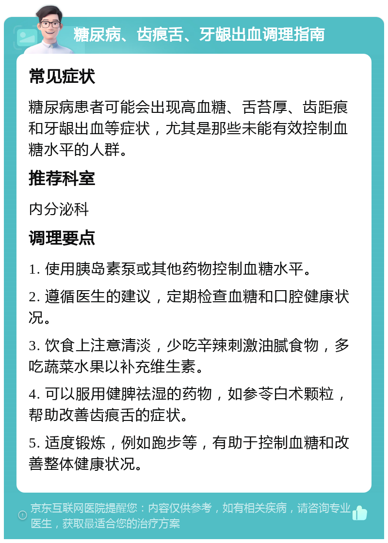 糖尿病、齿痕舌、牙龈出血调理指南 常见症状 糖尿病患者可能会出现高血糖、舌苔厚、齿距痕和牙龈出血等症状，尤其是那些未能有效控制血糖水平的人群。 推荐科室 内分泌科 调理要点 1. 使用胰岛素泵或其他药物控制血糖水平。 2. 遵循医生的建议，定期检查血糖和口腔健康状况。 3. 饮食上注意清淡，少吃辛辣刺激油腻食物，多吃蔬菜水果以补充维生素。 4. 可以服用健脾祛湿的药物，如参苓白术颗粒，帮助改善齿痕舌的症状。 5. 适度锻炼，例如跑步等，有助于控制血糖和改善整体健康状况。