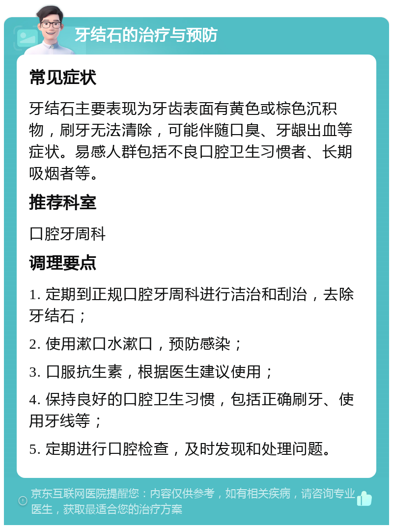 牙结石的治疗与预防 常见症状 牙结石主要表现为牙齿表面有黄色或棕色沉积物，刷牙无法清除，可能伴随口臭、牙龈出血等症状。易感人群包括不良口腔卫生习惯者、长期吸烟者等。 推荐科室 口腔牙周科 调理要点 1. 定期到正规口腔牙周科进行洁治和刮治，去除牙结石； 2. 使用漱口水漱口，预防感染； 3. 口服抗生素，根据医生建议使用； 4. 保持良好的口腔卫生习惯，包括正确刷牙、使用牙线等； 5. 定期进行口腔检查，及时发现和处理问题。