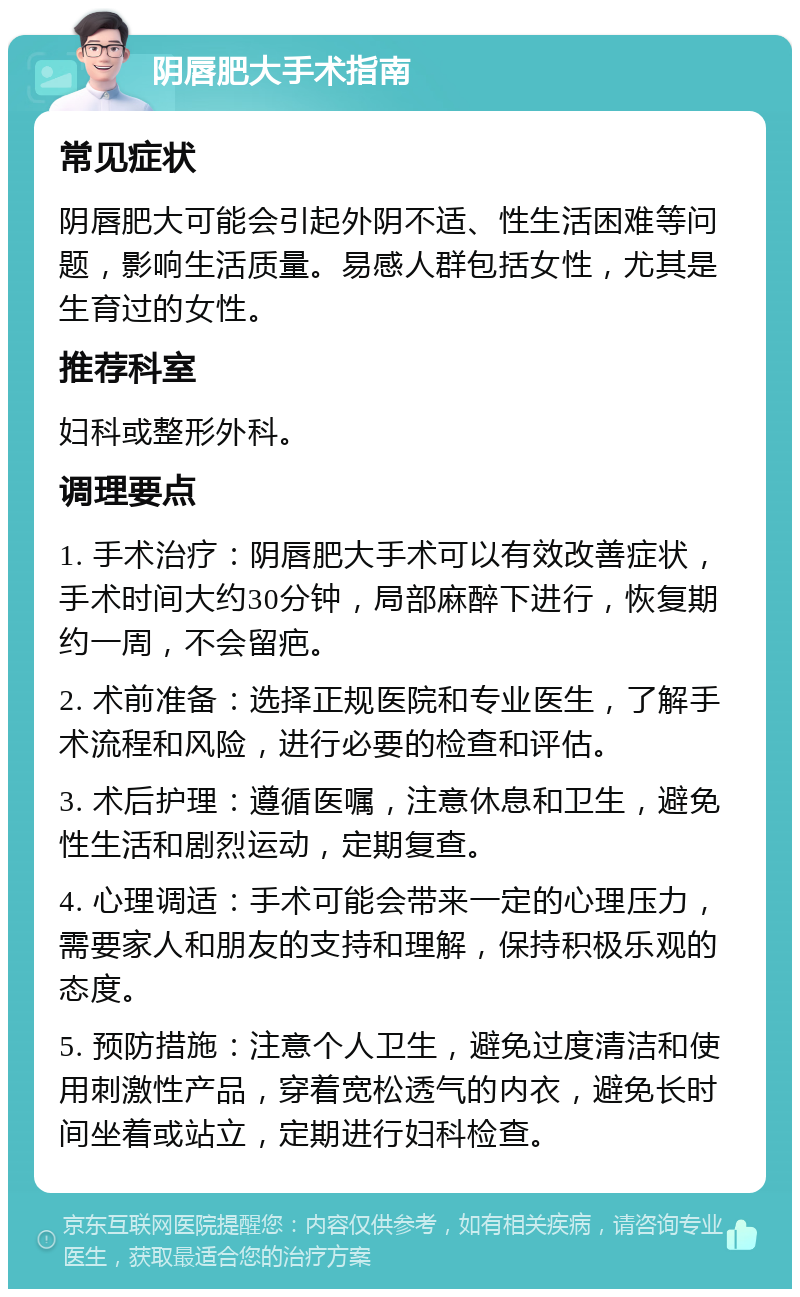 阴唇肥大手术指南 常见症状 阴唇肥大可能会引起外阴不适、性生活困难等问题，影响生活质量。易感人群包括女性，尤其是生育过的女性。 推荐科室 妇科或整形外科。 调理要点 1. 手术治疗：阴唇肥大手术可以有效改善症状，手术时间大约30分钟，局部麻醉下进行，恢复期约一周，不会留疤。 2. 术前准备：选择正规医院和专业医生，了解手术流程和风险，进行必要的检查和评估。 3. 术后护理：遵循医嘱，注意休息和卫生，避免性生活和剧烈运动，定期复查。 4. 心理调适：手术可能会带来一定的心理压力，需要家人和朋友的支持和理解，保持积极乐观的态度。 5. 预防措施：注意个人卫生，避免过度清洁和使用刺激性产品，穿着宽松透气的内衣，避免长时间坐着或站立，定期进行妇科检查。