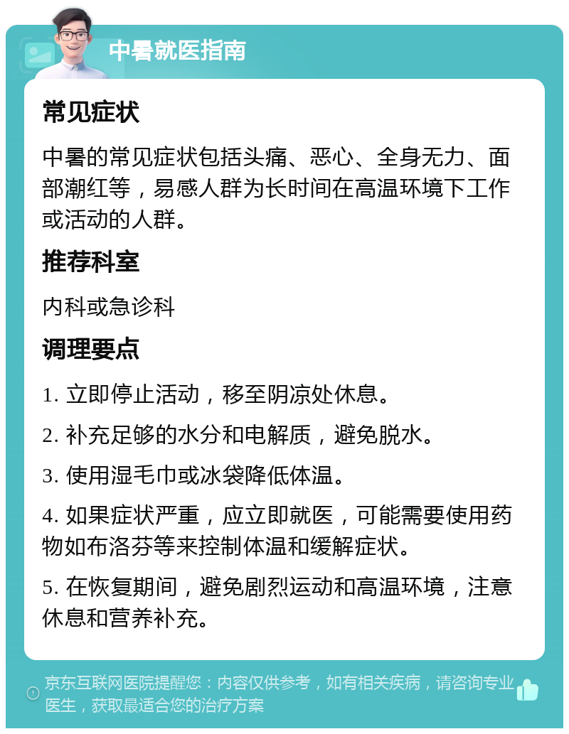 中暑就医指南 常见症状 中暑的常见症状包括头痛、恶心、全身无力、面部潮红等，易感人群为长时间在高温环境下工作或活动的人群。 推荐科室 内科或急诊科 调理要点 1. 立即停止活动，移至阴凉处休息。 2. 补充足够的水分和电解质，避免脱水。 3. 使用湿毛巾或冰袋降低体温。 4. 如果症状严重，应立即就医，可能需要使用药物如布洛芬等来控制体温和缓解症状。 5. 在恢复期间，避免剧烈运动和高温环境，注意休息和营养补充。