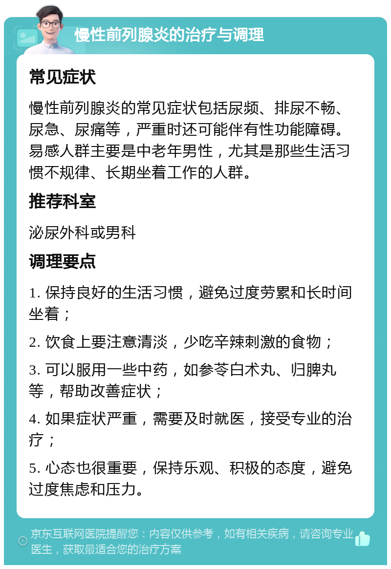 慢性前列腺炎的治疗与调理 常见症状 慢性前列腺炎的常见症状包括尿频、排尿不畅、尿急、尿痛等，严重时还可能伴有性功能障碍。易感人群主要是中老年男性，尤其是那些生活习惯不规律、长期坐着工作的人群。 推荐科室 泌尿外科或男科 调理要点 1. 保持良好的生活习惯，避免过度劳累和长时间坐着； 2. 饮食上要注意清淡，少吃辛辣刺激的食物； 3. 可以服用一些中药，如参苓白术丸、归脾丸等，帮助改善症状； 4. 如果症状严重，需要及时就医，接受专业的治疗； 5. 心态也很重要，保持乐观、积极的态度，避免过度焦虑和压力。