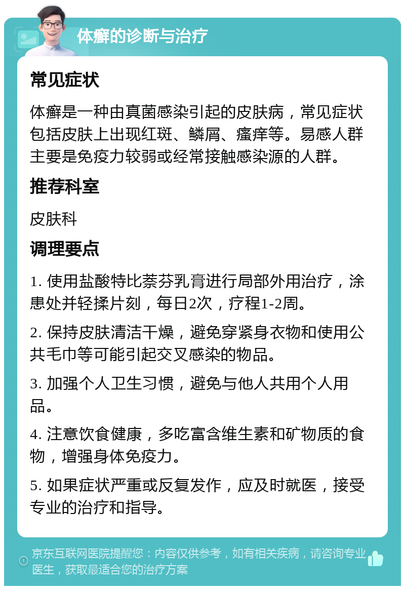 体癣的诊断与治疗 常见症状 体癣是一种由真菌感染引起的皮肤病，常见症状包括皮肤上出现红斑、鳞屑、瘙痒等。易感人群主要是免疫力较弱或经常接触感染源的人群。 推荐科室 皮肤科 调理要点 1. 使用盐酸特比萘芬乳膏进行局部外用治疗，涂患处并轻揉片刻，每日2次，疗程1-2周。 2. 保持皮肤清洁干燥，避免穿紧身衣物和使用公共毛巾等可能引起交叉感染的物品。 3. 加强个人卫生习惯，避免与他人共用个人用品。 4. 注意饮食健康，多吃富含维生素和矿物质的食物，增强身体免疫力。 5. 如果症状严重或反复发作，应及时就医，接受专业的治疗和指导。