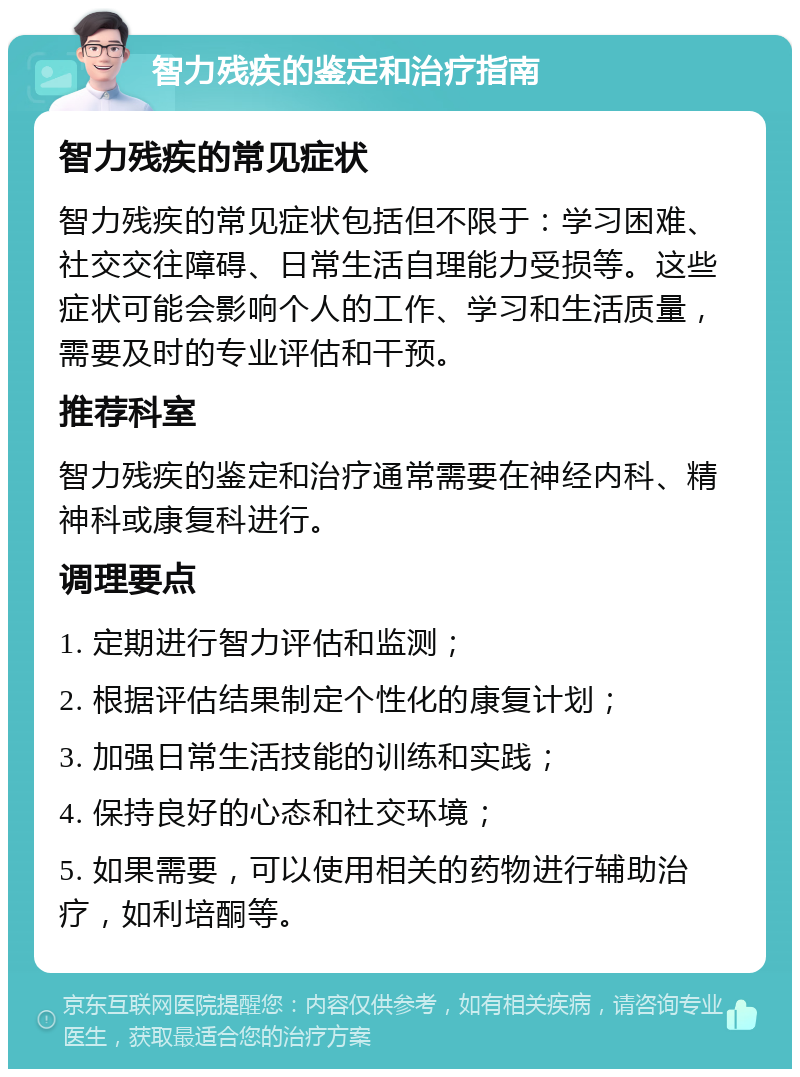 智力残疾的鉴定和治疗指南 智力残疾的常见症状 智力残疾的常见症状包括但不限于：学习困难、社交交往障碍、日常生活自理能力受损等。这些症状可能会影响个人的工作、学习和生活质量，需要及时的专业评估和干预。 推荐科室 智力残疾的鉴定和治疗通常需要在神经内科、精神科或康复科进行。 调理要点 1. 定期进行智力评估和监测； 2. 根据评估结果制定个性化的康复计划； 3. 加强日常生活技能的训练和实践； 4. 保持良好的心态和社交环境； 5. 如果需要，可以使用相关的药物进行辅助治疗，如利培酮等。