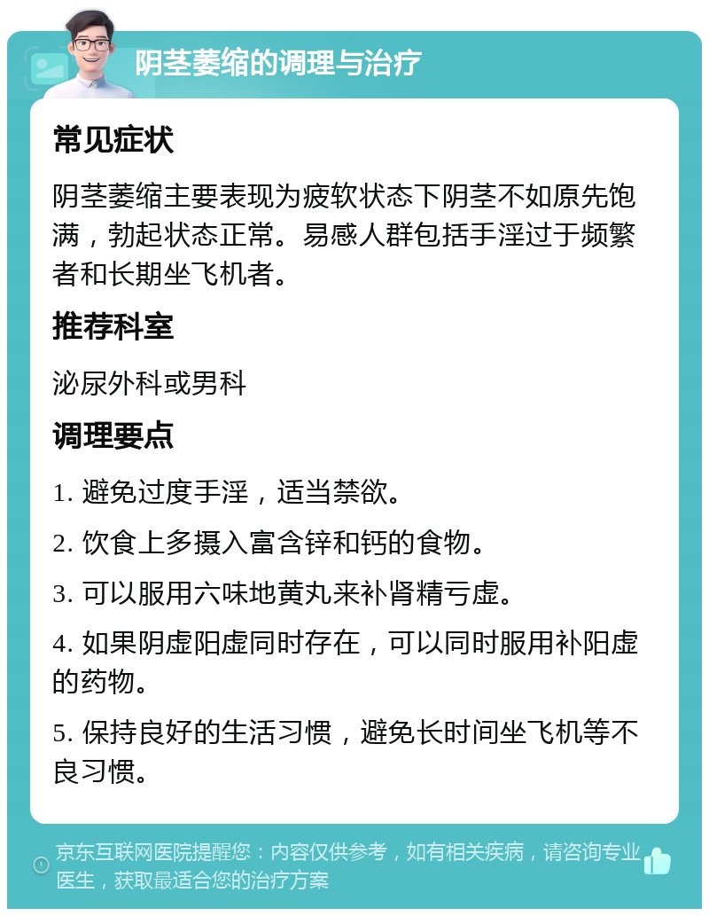 阴茎萎缩的调理与治疗 常见症状 阴茎萎缩主要表现为疲软状态下阴茎不如原先饱满，勃起状态正常。易感人群包括手淫过于频繁者和长期坐飞机者。 推荐科室 泌尿外科或男科 调理要点 1. 避免过度手淫，适当禁欲。 2. 饮食上多摄入富含锌和钙的食物。 3. 可以服用六味地黄丸来补肾精亏虚。 4. 如果阴虚阳虚同时存在，可以同时服用补阳虚的药物。 5. 保持良好的生活习惯，避免长时间坐飞机等不良习惯。