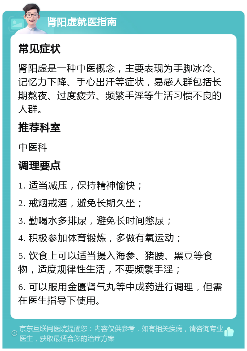 肾阳虚就医指南 常见症状 肾阳虚是一种中医概念，主要表现为手脚冰冷、记忆力下降、手心出汗等症状，易感人群包括长期熬夜、过度疲劳、频繁手淫等生活习惯不良的人群。 推荐科室 中医科 调理要点 1. 适当减压，保持精神愉快； 2. 戒烟戒酒，避免长期久坐； 3. 勤喝水多排尿，避免长时间憋尿； 4. 积极参加体育锻炼，多做有氧运动； 5. 饮食上可以适当摄入海参、猪腰、黑豆等食物，适度规律性生活，不要频繁手淫； 6. 可以服用金匮肾气丸等中成药进行调理，但需在医生指导下使用。