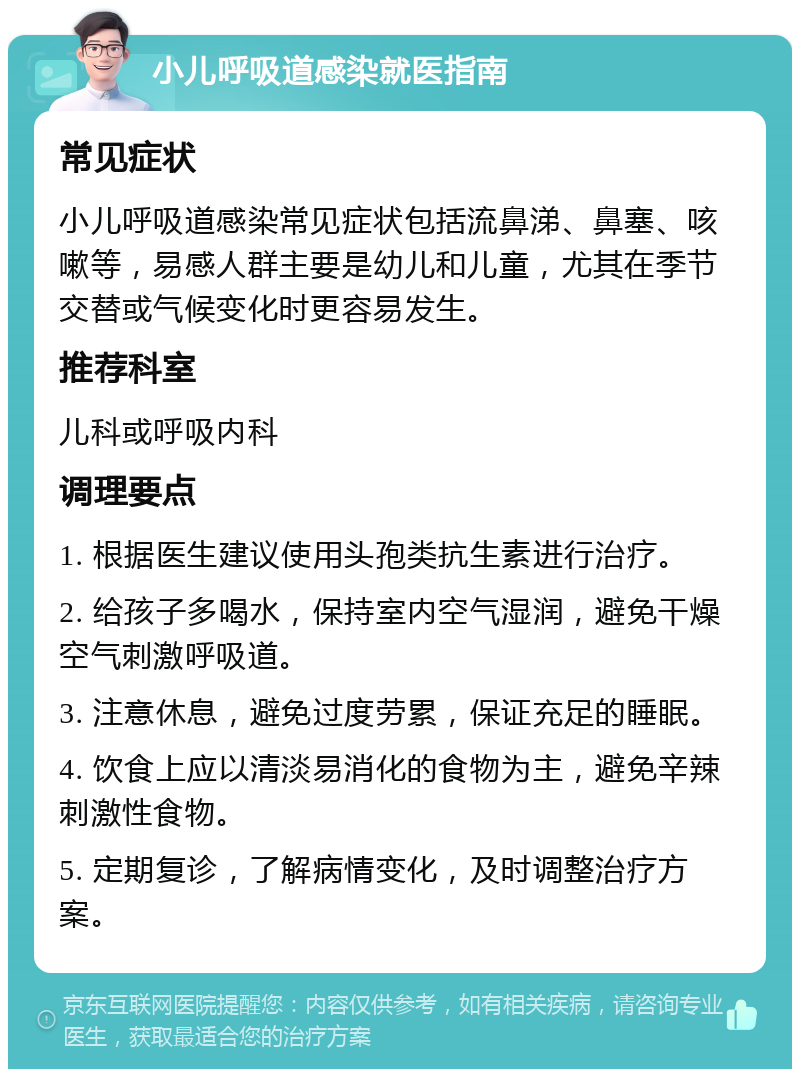 小儿呼吸道感染就医指南 常见症状 小儿呼吸道感染常见症状包括流鼻涕、鼻塞、咳嗽等，易感人群主要是幼儿和儿童，尤其在季节交替或气候变化时更容易发生。 推荐科室 儿科或呼吸内科 调理要点 1. 根据医生建议使用头孢类抗生素进行治疗。 2. 给孩子多喝水，保持室内空气湿润，避免干燥空气刺激呼吸道。 3. 注意休息，避免过度劳累，保证充足的睡眠。 4. 饮食上应以清淡易消化的食物为主，避免辛辣刺激性食物。 5. 定期复诊，了解病情变化，及时调整治疗方案。