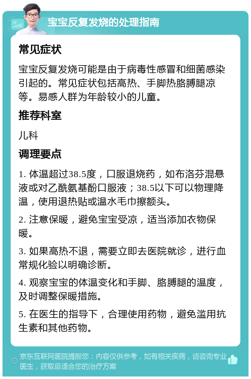 宝宝反复发烧的处理指南 常见症状 宝宝反复发烧可能是由于病毒性感冒和细菌感染引起的。常见症状包括高热、手脚热胳膊腿凉等。易感人群为年龄较小的儿童。 推荐科室 儿科 调理要点 1. 体温超过38.5度，口服退烧药，如布洛芬混悬液或对乙酰氨基酚口服液；38.5以下可以物理降温，使用退热贴或温水毛巾擦额头。 2. 注意保暖，避免宝宝受凉，适当添加衣物保暖。 3. 如果高热不退，需要立即去医院就诊，进行血常规化验以明确诊断。 4. 观察宝宝的体温变化和手脚、胳膊腿的温度，及时调整保暖措施。 5. 在医生的指导下，合理使用药物，避免滥用抗生素和其他药物。