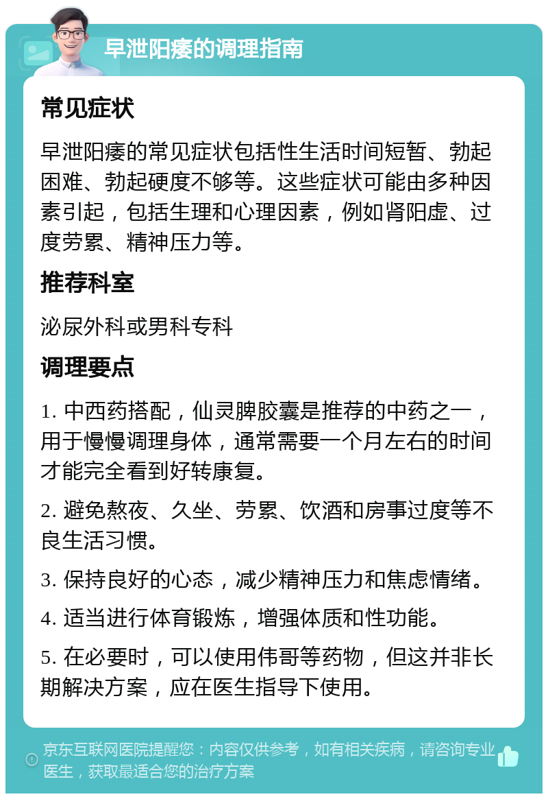 早泄阳痿的调理指南 常见症状 早泄阳痿的常见症状包括性生活时间短暂、勃起困难、勃起硬度不够等。这些症状可能由多种因素引起，包括生理和心理因素，例如肾阳虚、过度劳累、精神压力等。 推荐科室 泌尿外科或男科专科 调理要点 1. 中西药搭配，仙灵脾胶囊是推荐的中药之一，用于慢慢调理身体，通常需要一个月左右的时间才能完全看到好转康复。 2. 避免熬夜、久坐、劳累、饮酒和房事过度等不良生活习惯。 3. 保持良好的心态，减少精神压力和焦虑情绪。 4. 适当进行体育锻炼，增强体质和性功能。 5. 在必要时，可以使用伟哥等药物，但这并非长期解决方案，应在医生指导下使用。