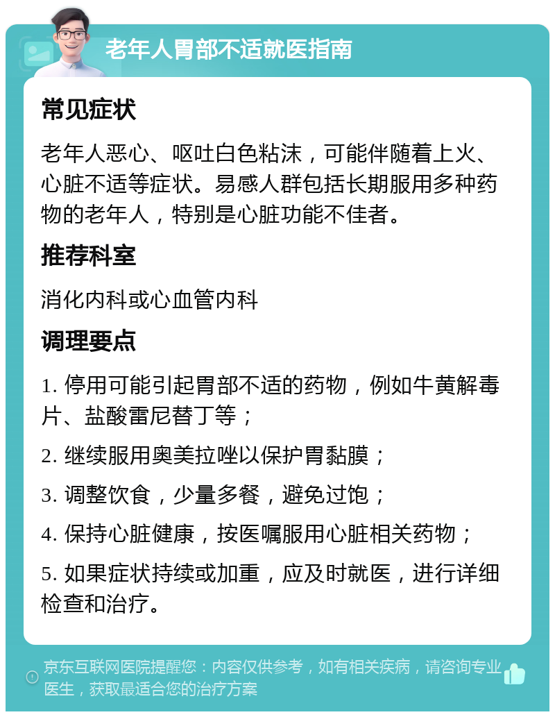 老年人胃部不适就医指南 常见症状 老年人恶心、呕吐白色粘沫，可能伴随着上火、心脏不适等症状。易感人群包括长期服用多种药物的老年人，特别是心脏功能不佳者。 推荐科室 消化内科或心血管内科 调理要点 1. 停用可能引起胃部不适的药物，例如牛黄解毒片、盐酸雷尼替丁等； 2. 继续服用奥美拉唑以保护胃黏膜； 3. 调整饮食，少量多餐，避免过饱； 4. 保持心脏健康，按医嘱服用心脏相关药物； 5. 如果症状持续或加重，应及时就医，进行详细检查和治疗。