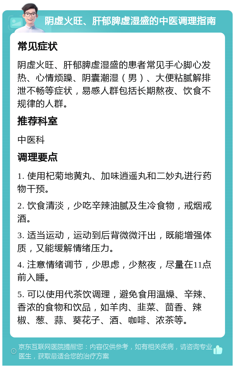 阴虚火旺、肝郁脾虚湿盛的中医调理指南 常见症状 阴虚火旺、肝郁脾虚湿盛的患者常见手心脚心发热、心情烦躁、阴囊潮湿（男）、大便粘腻解排泄不畅等症状，易感人群包括长期熬夜、饮食不规律的人群。 推荐科室 中医科 调理要点 1. 使用杞菊地黄丸、加味逍遥丸和二妙丸进行药物干预。 2. 饮食清淡，少吃辛辣油腻及生冷食物，戒烟戒酒。 3. 适当运动，运动到后背微微汗出，既能增强体质，又能缓解情绪压力。 4. 注意情绪调节，少思虑，少熬夜，尽量在11点前入睡。 5. 可以使用代茶饮调理，避免食用温燥、辛辣、香浓的食物和饮品，如羊肉、韭菜、茴香、辣椒、葱、蒜、葵花子、酒、咖啡、浓茶等。