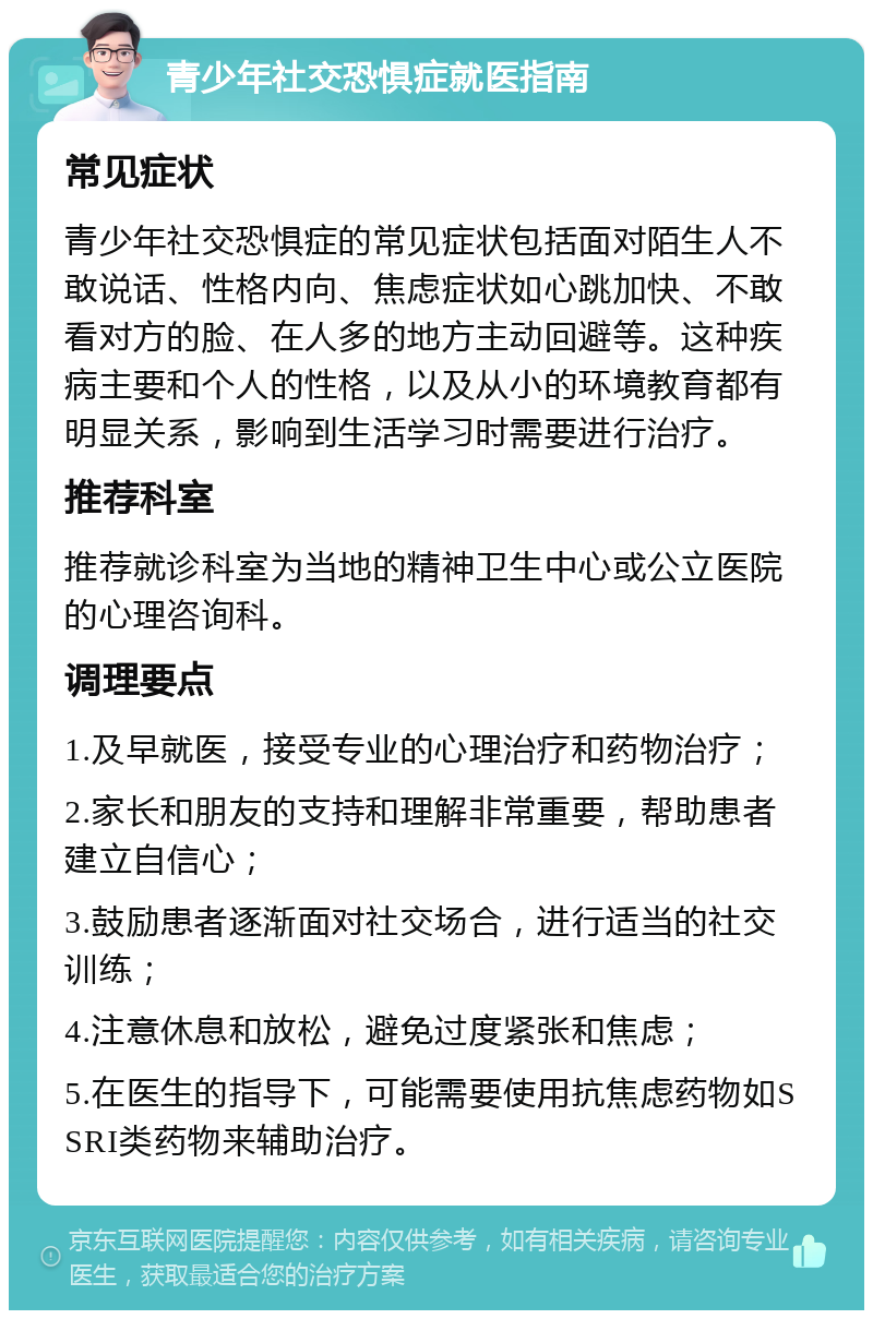 青少年社交恐惧症就医指南 常见症状 青少年社交恐惧症的常见症状包括面对陌生人不敢说话、性格内向、焦虑症状如心跳加快、不敢看对方的脸、在人多的地方主动回避等。这种疾病主要和个人的性格，以及从小的环境教育都有明显关系，影响到生活学习时需要进行治疗。 推荐科室 推荐就诊科室为当地的精神卫生中心或公立医院的心理咨询科。 调理要点 1.及早就医，接受专业的心理治疗和药物治疗； 2.家长和朋友的支持和理解非常重要，帮助患者建立自信心； 3.鼓励患者逐渐面对社交场合，进行适当的社交训练； 4.注意休息和放松，避免过度紧张和焦虑； 5.在医生的指导下，可能需要使用抗焦虑药物如SSRI类药物来辅助治疗。