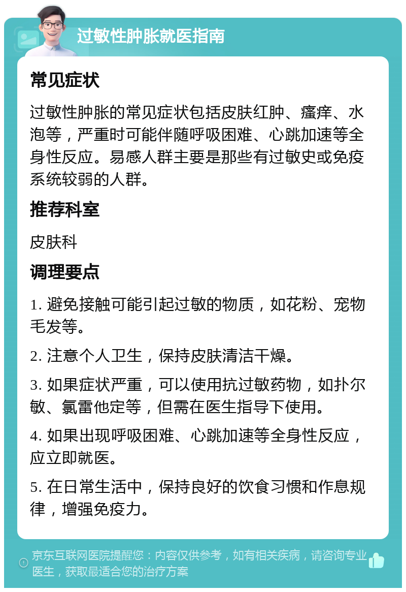 过敏性肿胀就医指南 常见症状 过敏性肿胀的常见症状包括皮肤红肿、瘙痒、水泡等，严重时可能伴随呼吸困难、心跳加速等全身性反应。易感人群主要是那些有过敏史或免疫系统较弱的人群。 推荐科室 皮肤科 调理要点 1. 避免接触可能引起过敏的物质，如花粉、宠物毛发等。 2. 注意个人卫生，保持皮肤清洁干燥。 3. 如果症状严重，可以使用抗过敏药物，如扑尔敏、氯雷他定等，但需在医生指导下使用。 4. 如果出现呼吸困难、心跳加速等全身性反应，应立即就医。 5. 在日常生活中，保持良好的饮食习惯和作息规律，增强免疫力。