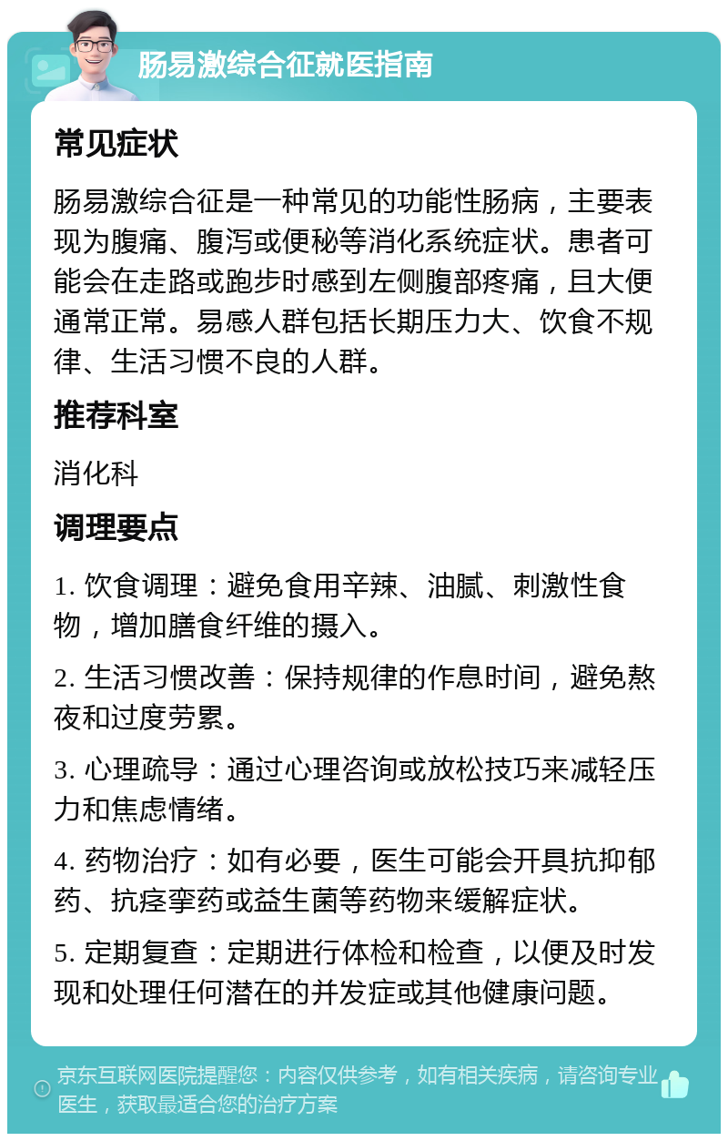 肠易激综合征就医指南 常见症状 肠易激综合征是一种常见的功能性肠病，主要表现为腹痛、腹泻或便秘等消化系统症状。患者可能会在走路或跑步时感到左侧腹部疼痛，且大便通常正常。易感人群包括长期压力大、饮食不规律、生活习惯不良的人群。 推荐科室 消化科 调理要点 1. 饮食调理：避免食用辛辣、油腻、刺激性食物，增加膳食纤维的摄入。 2. 生活习惯改善：保持规律的作息时间，避免熬夜和过度劳累。 3. 心理疏导：通过心理咨询或放松技巧来减轻压力和焦虑情绪。 4. 药物治疗：如有必要，医生可能会开具抗抑郁药、抗痉挛药或益生菌等药物来缓解症状。 5. 定期复查：定期进行体检和检查，以便及时发现和处理任何潜在的并发症或其他健康问题。