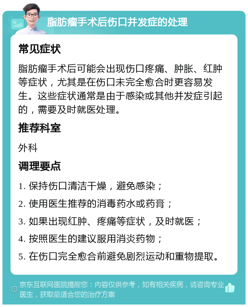 脂肪瘤手术后伤口并发症的处理 常见症状 脂肪瘤手术后可能会出现伤口疼痛、肿胀、红肿等症状，尤其是在伤口未完全愈合时更容易发生。这些症状通常是由于感染或其他并发症引起的，需要及时就医处理。 推荐科室 外科 调理要点 1. 保持伤口清洁干燥，避免感染； 2. 使用医生推荐的消毒药水或药膏； 3. 如果出现红肿、疼痛等症状，及时就医； 4. 按照医生的建议服用消炎药物； 5. 在伤口完全愈合前避免剧烈运动和重物提取。