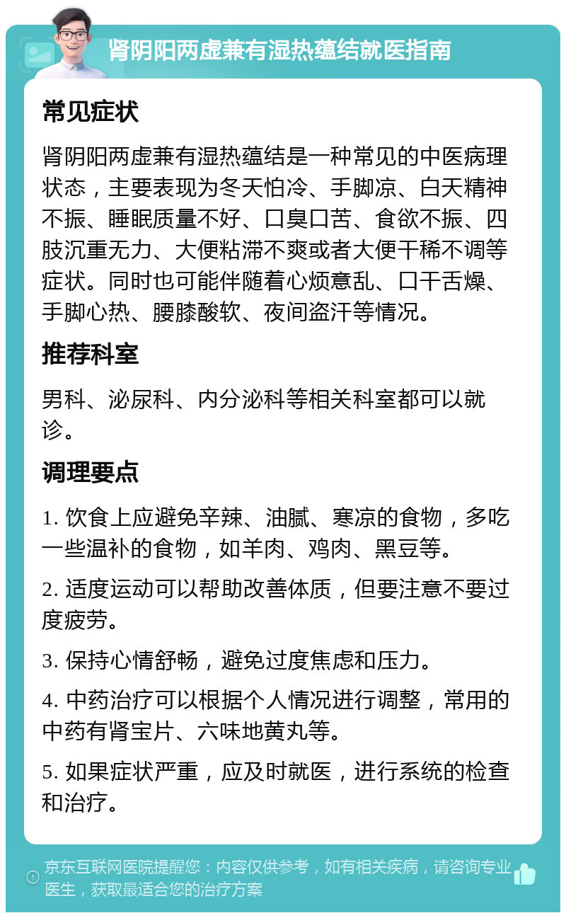 肾阴阳两虚兼有湿热蕴结就医指南 常见症状 肾阴阳两虚兼有湿热蕴结是一种常见的中医病理状态，主要表现为冬天怕冷、手脚凉、白天精神不振、睡眠质量不好、口臭口苦、食欲不振、四肢沉重无力、大便粘滞不爽或者大便干稀不调等症状。同时也可能伴随着心烦意乱、口干舌燥、手脚心热、腰膝酸软、夜间盗汗等情况。 推荐科室 男科、泌尿科、内分泌科等相关科室都可以就诊。 调理要点 1. 饮食上应避免辛辣、油腻、寒凉的食物，多吃一些温补的食物，如羊肉、鸡肉、黑豆等。 2. 适度运动可以帮助改善体质，但要注意不要过度疲劳。 3. 保持心情舒畅，避免过度焦虑和压力。 4. 中药治疗可以根据个人情况进行调整，常用的中药有肾宝片、六味地黄丸等。 5. 如果症状严重，应及时就医，进行系统的检查和治疗。