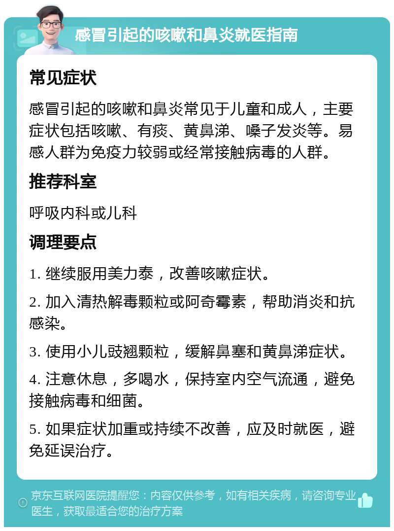 感冒引起的咳嗽和鼻炎就医指南 常见症状 感冒引起的咳嗽和鼻炎常见于儿童和成人，主要症状包括咳嗽、有痰、黄鼻涕、嗓子发炎等。易感人群为免疫力较弱或经常接触病毒的人群。 推荐科室 呼吸内科或儿科 调理要点 1. 继续服用美力泰，改善咳嗽症状。 2. 加入清热解毒颗粒或阿奇霉素，帮助消炎和抗感染。 3. 使用小儿豉翘颗粒，缓解鼻塞和黄鼻涕症状。 4. 注意休息，多喝水，保持室内空气流通，避免接触病毒和细菌。 5. 如果症状加重或持续不改善，应及时就医，避免延误治疗。