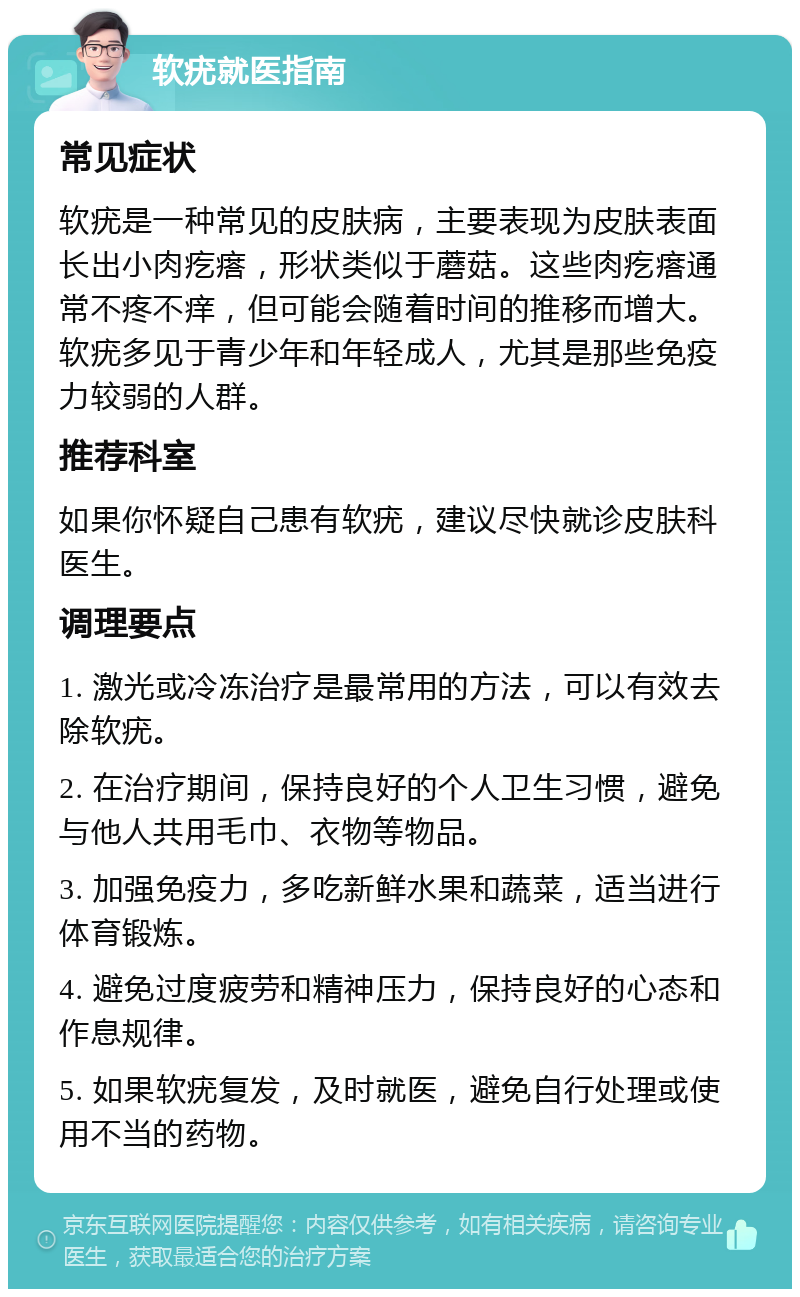 软疣就医指南 常见症状 软疣是一种常见的皮肤病，主要表现为皮肤表面长出小肉疙瘩，形状类似于蘑菇。这些肉疙瘩通常不疼不痒，但可能会随着时间的推移而增大。软疣多见于青少年和年轻成人，尤其是那些免疫力较弱的人群。 推荐科室 如果你怀疑自己患有软疣，建议尽快就诊皮肤科医生。 调理要点 1. 激光或冷冻治疗是最常用的方法，可以有效去除软疣。 2. 在治疗期间，保持良好的个人卫生习惯，避免与他人共用毛巾、衣物等物品。 3. 加强免疫力，多吃新鲜水果和蔬菜，适当进行体育锻炼。 4. 避免过度疲劳和精神压力，保持良好的心态和作息规律。 5. 如果软疣复发，及时就医，避免自行处理或使用不当的药物。