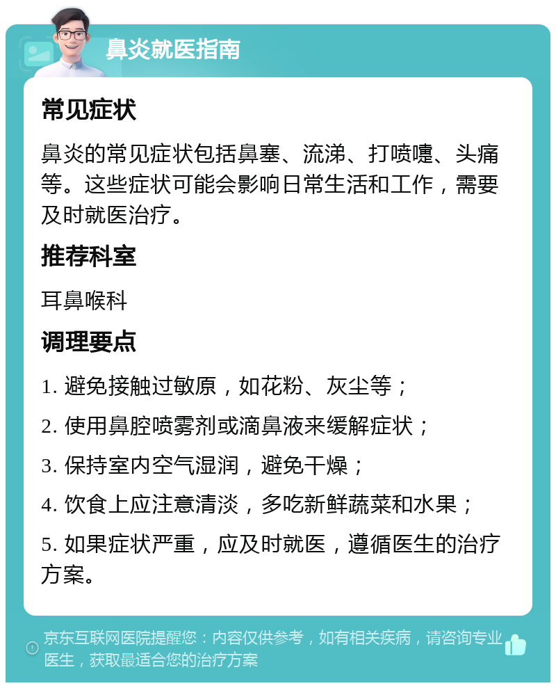 鼻炎就医指南 常见症状 鼻炎的常见症状包括鼻塞、流涕、打喷嚏、头痛等。这些症状可能会影响日常生活和工作，需要及时就医治疗。 推荐科室 耳鼻喉科 调理要点 1. 避免接触过敏原，如花粉、灰尘等； 2. 使用鼻腔喷雾剂或滴鼻液来缓解症状； 3. 保持室内空气湿润，避免干燥； 4. 饮食上应注意清淡，多吃新鲜蔬菜和水果； 5. 如果症状严重，应及时就医，遵循医生的治疗方案。