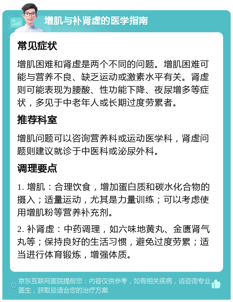 增肌与补肾虚的医学指南 常见症状 增肌困难和肾虚是两个不同的问题。增肌困难可能与营养不良、缺乏运动或激素水平有关。肾虚则可能表现为腰酸、性功能下降、夜尿增多等症状，多见于中老年人或长期过度劳累者。 推荐科室 增肌问题可以咨询营养科或运动医学科，肾虚问题则建议就诊于中医科或泌尿外科。 调理要点 1. 增肌：合理饮食，增加蛋白质和碳水化合物的摄入；适量运动，尤其是力量训练；可以考虑使用增肌粉等营养补充剂。 2. 补肾虚：中药调理，如六味地黄丸、金匮肾气丸等；保持良好的生活习惯，避免过度劳累；适当进行体育锻炼，增强体质。