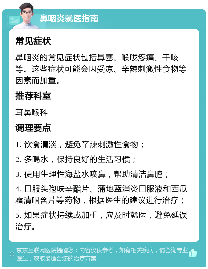 鼻咽炎就医指南 常见症状 鼻咽炎的常见症状包括鼻塞、喉咙疼痛、干咳等。这些症状可能会因受凉、辛辣刺激性食物等因素而加重。 推荐科室 耳鼻喉科 调理要点 1. 饮食清淡，避免辛辣刺激性食物； 2. 多喝水，保持良好的生活习惯； 3. 使用生理性海盐水喷鼻，帮助清洁鼻腔； 4. 口服头孢呋辛酯片、蒲地蓝消炎口服液和西瓜霜清咽含片等药物，根据医生的建议进行治疗； 5. 如果症状持续或加重，应及时就医，避免延误治疗。