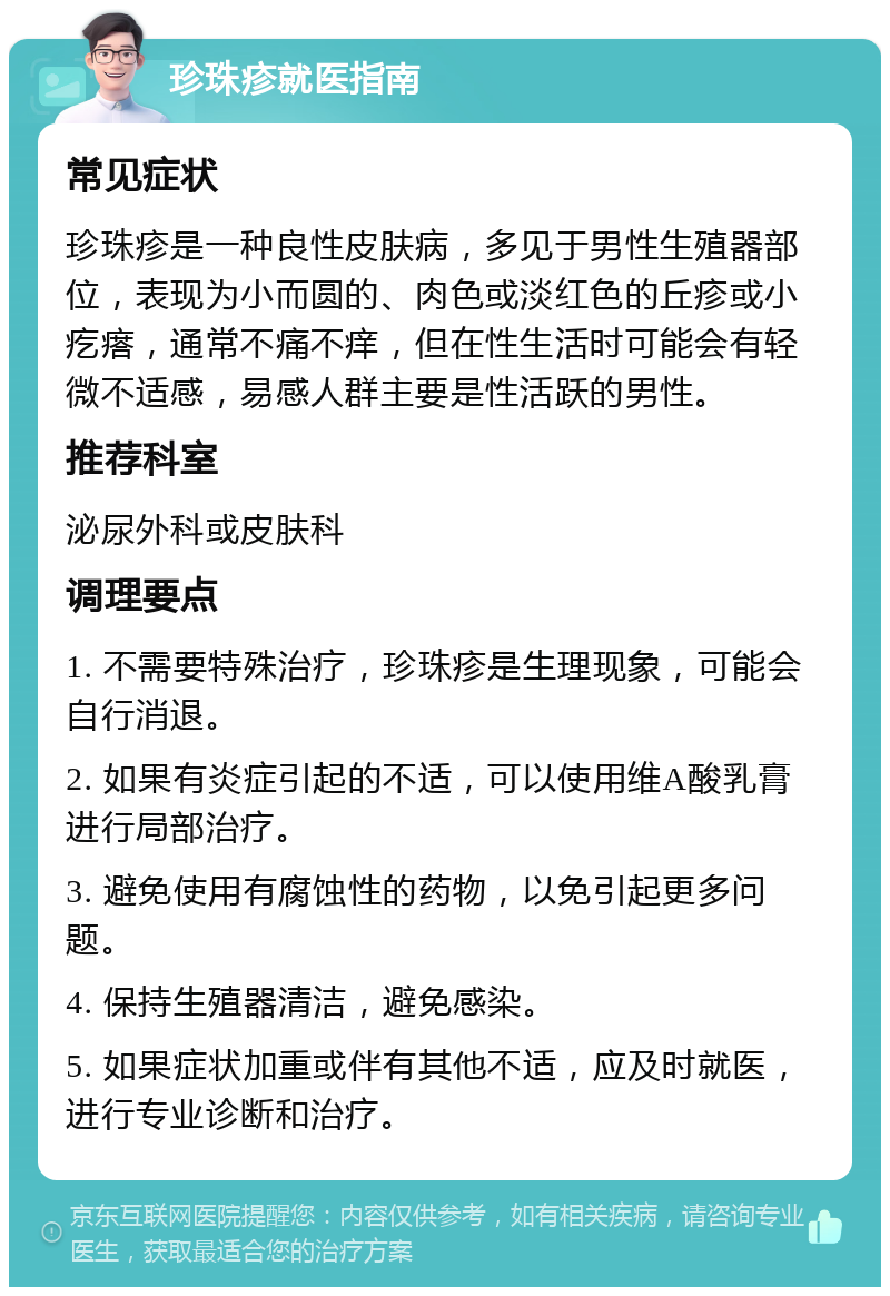 珍珠疹就医指南 常见症状 珍珠疹是一种良性皮肤病，多见于男性生殖器部位，表现为小而圆的、肉色或淡红色的丘疹或小疙瘩，通常不痛不痒，但在性生活时可能会有轻微不适感，易感人群主要是性活跃的男性。 推荐科室 泌尿外科或皮肤科 调理要点 1. 不需要特殊治疗，珍珠疹是生理现象，可能会自行消退。 2. 如果有炎症引起的不适，可以使用维A酸乳膏进行局部治疗。 3. 避免使用有腐蚀性的药物，以免引起更多问题。 4. 保持生殖器清洁，避免感染。 5. 如果症状加重或伴有其他不适，应及时就医，进行专业诊断和治疗。