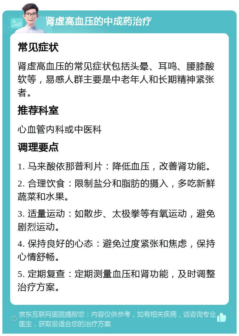 肾虚高血压的中成药治疗 常见症状 肾虚高血压的常见症状包括头晕、耳鸣、腰膝酸软等，易感人群主要是中老年人和长期精神紧张者。 推荐科室 心血管内科或中医科 调理要点 1. 马来酸依那普利片：降低血压，改善肾功能。 2. 合理饮食：限制盐分和脂肪的摄入，多吃新鲜蔬菜和水果。 3. 适量运动：如散步、太极拳等有氧运动，避免剧烈运动。 4. 保持良好的心态：避免过度紧张和焦虑，保持心情舒畅。 5. 定期复查：定期测量血压和肾功能，及时调整治疗方案。