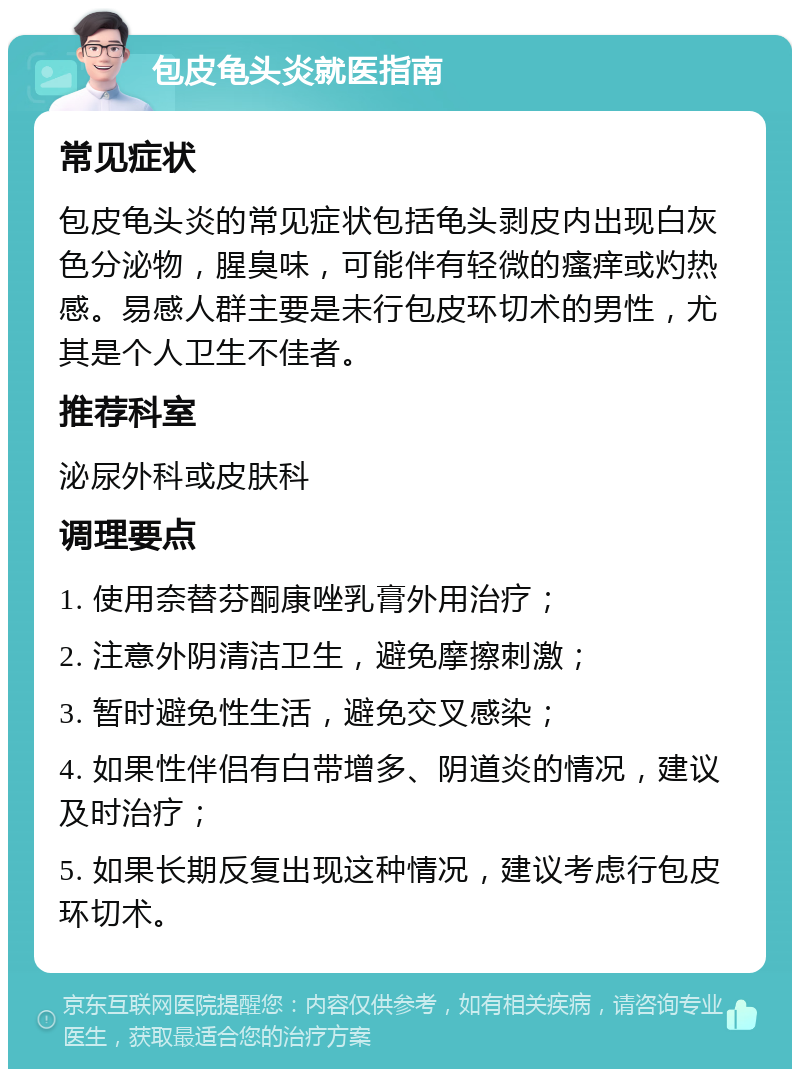 包皮龟头炎就医指南 常见症状 包皮龟头炎的常见症状包括龟头剥皮内出现白灰色分泌物，腥臭味，可能伴有轻微的瘙痒或灼热感。易感人群主要是未行包皮环切术的男性，尤其是个人卫生不佳者。 推荐科室 泌尿外科或皮肤科 调理要点 1. 使用奈替芬酮康唑乳膏外用治疗； 2. 注意外阴清洁卫生，避免摩擦刺激； 3. 暂时避免性生活，避免交叉感染； 4. 如果性伴侣有白带增多、阴道炎的情况，建议及时治疗； 5. 如果长期反复出现这种情况，建议考虑行包皮环切术。